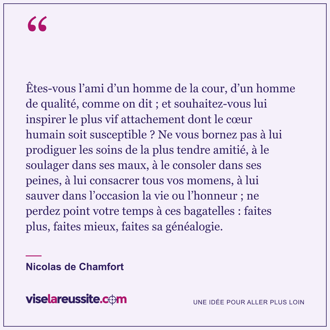 « Êtes-vous l’ami d’un homme de la cour, d’un homme de qualité, comme on dit ; et souhaitez-vous lui inspirer le plus vif attachement dont le cœur humain soit susceptible ? Ne vous bornez pas à lui prodiguer les soins de la plus tendre amitié, à le soulager dans ses maux, à le consoler dans ses peines, à lui consacrer tous vos momens, à lui sauver dans l’occasion la vie ou l’honneur ; ne perdez point votre temps à ces bagatelles : faites plus, faites mieux, faites sa généalogie. » — Nicolas de Chamfort — Vise la Réussite