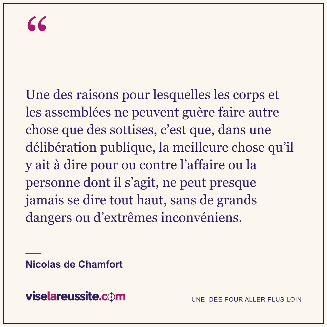« Une des raisons pour lesquelles les corps et les assemblées ne peuvent guère faire autre chose que des sottises, c’est que, dans une délibération publique, la meilleure chose qu’il y ait à dire pour ou contre l’affaire ou la personne dont il s’agit, ne peut presque jamais se dire tout haut, sans de grands dangers ou d’extrêmes inconvéniens. » — Nicolas de Chamfort — Vise la Réussite