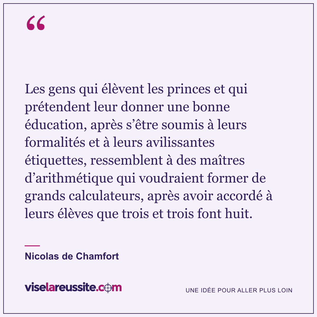 « Les gens qui élèvent les princes et qui prétendent leur donner une bonne éducation, après s’être soumis à leurs formalités et à leurs avilissantes étiquettes, ressemblent à des maîtres d’arithmétique qui voudraient former de grands calculateurs, après avoir accordé à leurs élèves que trois et trois font huit. » — Nicolas de Chamfort — Vise la Réussite