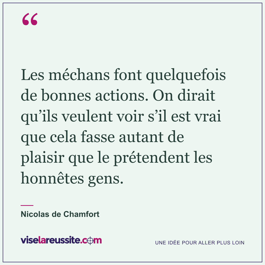 « Les méchans font quelquefois de bonnes actions. On dirait qu’ils veulent voir s’il est vrai que cela fasse autant de plaisir que le prétendent les honnêtes gens. » — Nicolas de Chamfort — Vise la Réussite