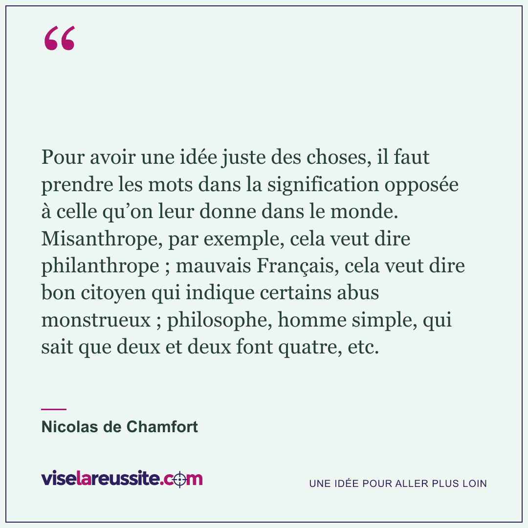 « Pour avoir une idée juste des choses, il faut prendre les mots dans la signification opposée à celle qu’on leur donne dans le monde. Misanthrope, par exemple, cela veut dire philanthrope ; mauvais Français, cela veut dire bon citoyen qui indique certains abus monstrueux ; philosophe, homme simple, qui sait que deux et deux font quatre, etc. » — Nicolas de Chamfort — Vise la Réussite