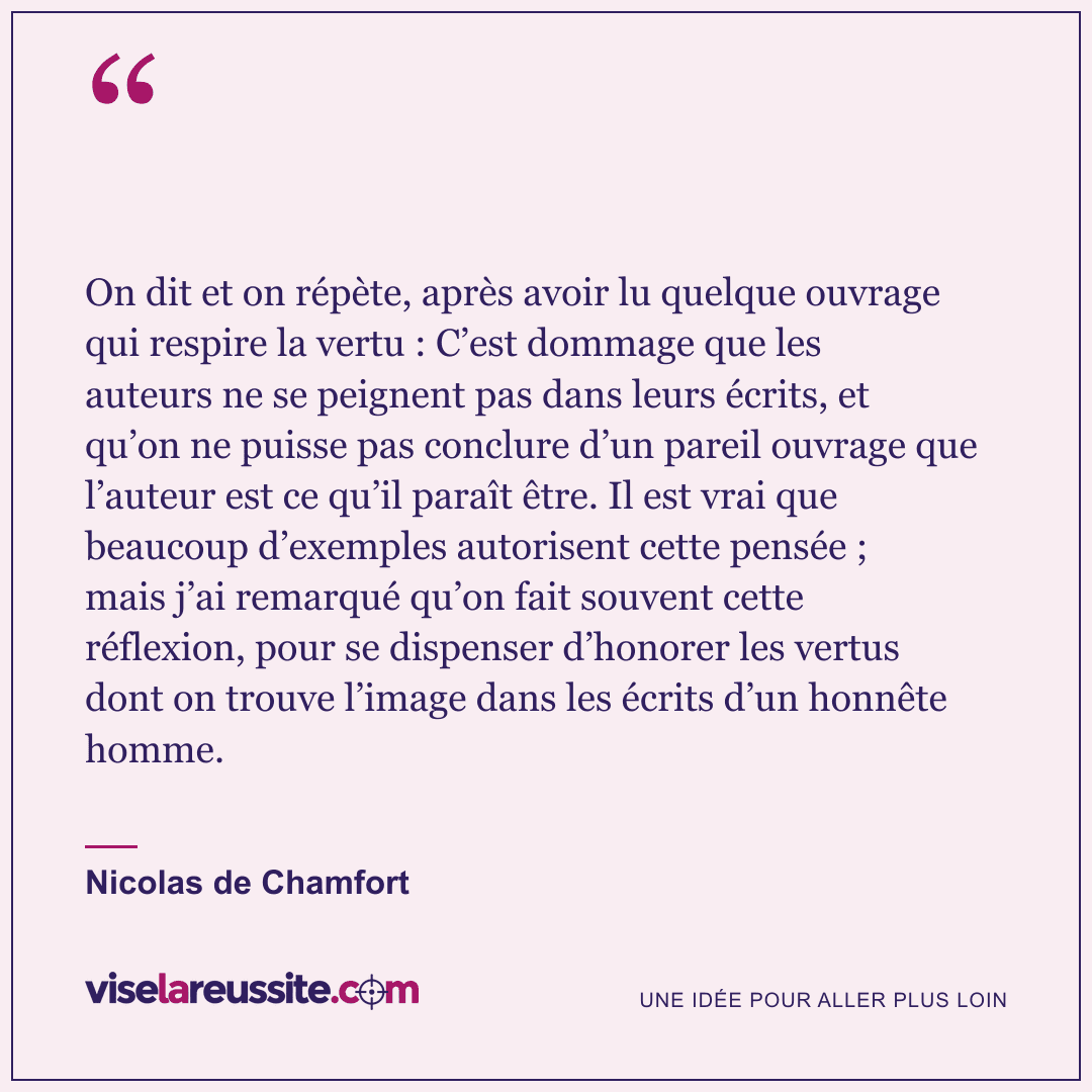 « On dit et on répète, après avoir lu quelque ouvrage qui respire la vertu : C’est dommage que les auteurs ne se peignent pas dans leurs écrits, et qu’on ne puisse pas conclure d’un pareil ouvrage que l’auteur est ce qu’il paraît être. Il est vrai que beaucoup d’exemples autorisent cette pensée ; mais j’ai remarqué qu’on fait souvent cette réflexion, pour se dispenser d’honorer les vertus dont on trouve l’image dans les écrits d’un honnête homme. » — Nicolas de Chamfort — Vise la Réussite