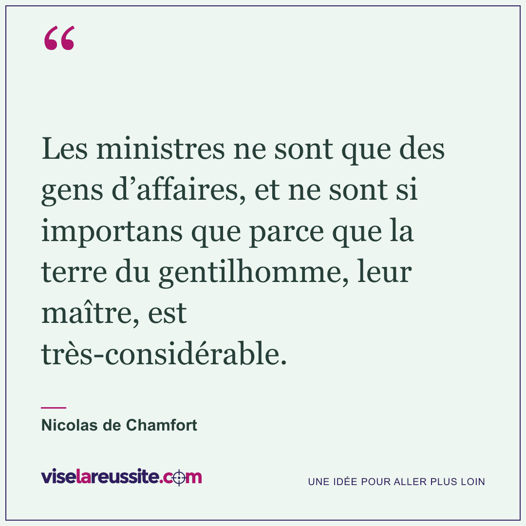« Les ministres ne sont que des gens d’affaires, et ne sont si importans que parce que la terre du gentilhomme, leur maître, est très-considérable. » — Nicolas de Chamfort — Vise la Réussite