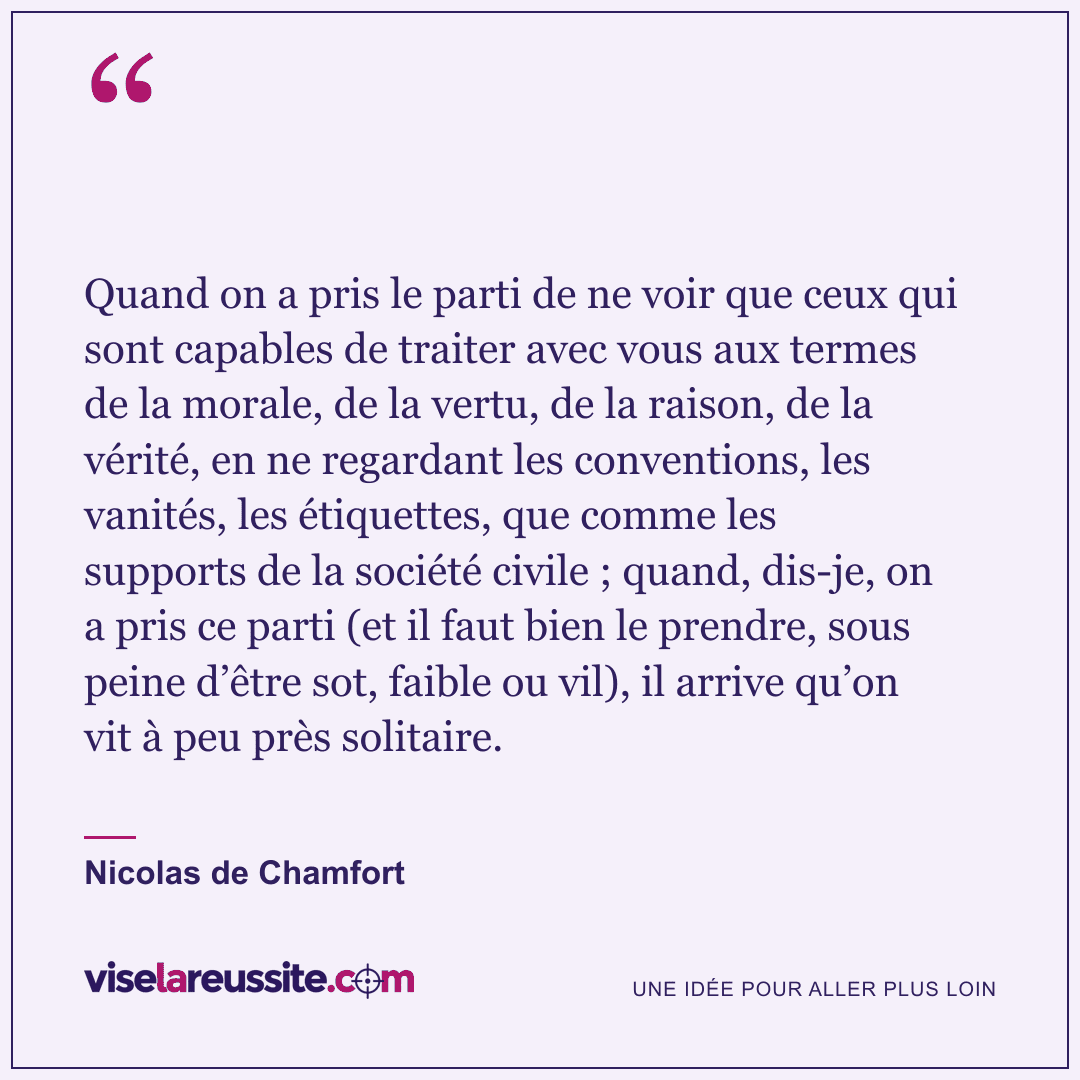 « Quand on a pris le parti de ne voir que ceux qui sont capables de traiter avec vous aux termes de la morale, de la vertu, de la raison, de la vérité, en ne regardant les conventions, les vanités, les étiquettes, que comme les supports de la société civile ; quand, dis-je, on a pris ce parti (et il faut bien le prendre, sous peine d’être sot, faible ou vil), il arrive qu’on vit à peu près solitaire. » — Nicolas de Chamfort — Vise la Réussite