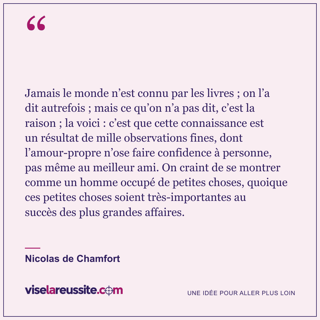 « Jamais le monde n’est connu par les livres ; on l’a dit autrefois ; mais ce qu’on n’a pas dit, c’est la raison ; la voici : c’est que cette connaissance est un résultat de mille observations fines, dont l’amour-propre n’ose faire confidence à personne, pas même au meilleur ami. On craint de se montrer comme un homme occupé de petites choses, quoique ces petites choses soient très-importantes au succès des plus grandes affaires. » — Nicolas de Chamfort — Vise la Réussite