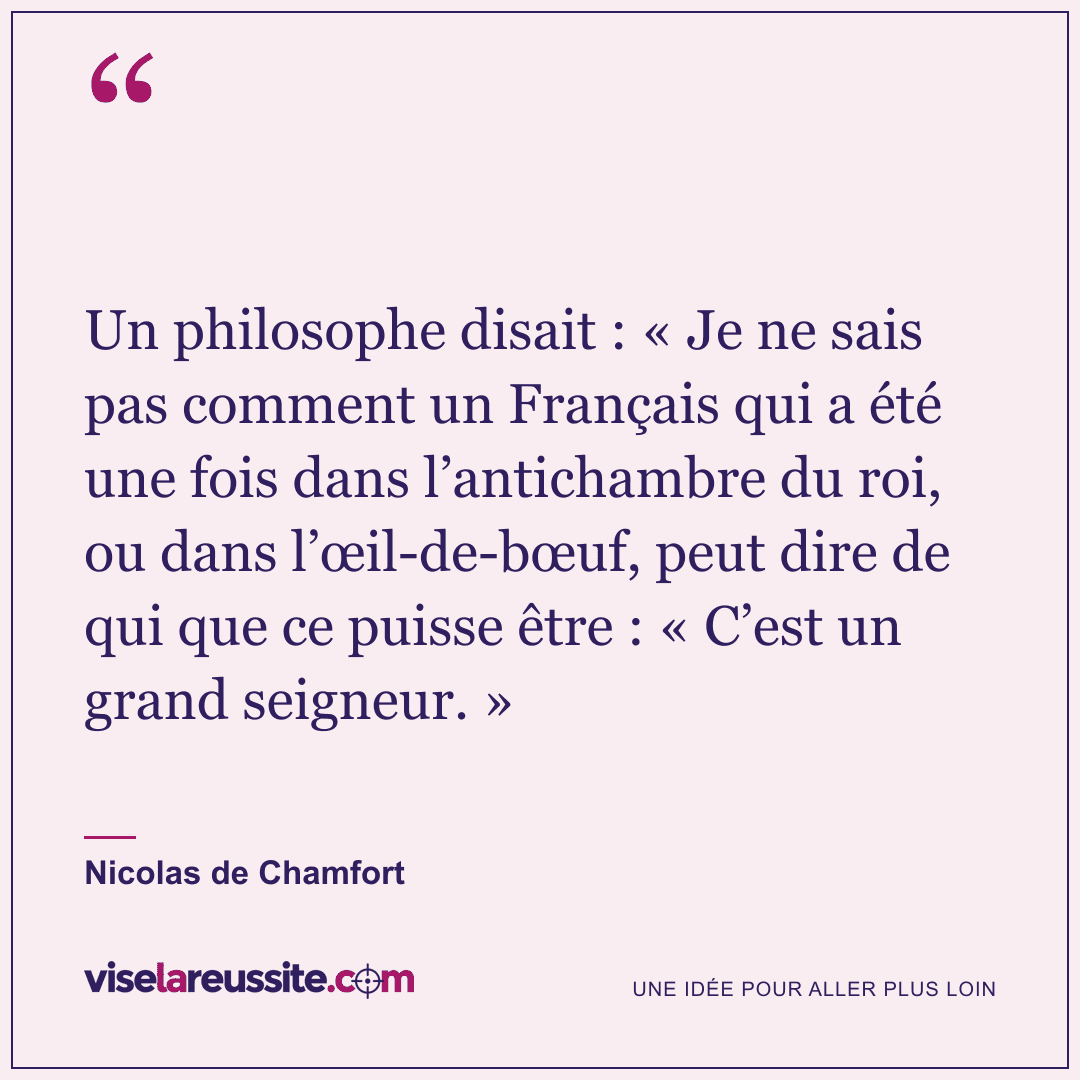 « Un philosophe disait : « Je ne sais pas comment un Français qui a été une fois dans l’antichambre du roi, ou dans l’œil-de-bœuf, peut dire de qui que ce puisse être : « C’est un grand seigneur. » » — Nicolas de Chamfort — Vise la Réussite
