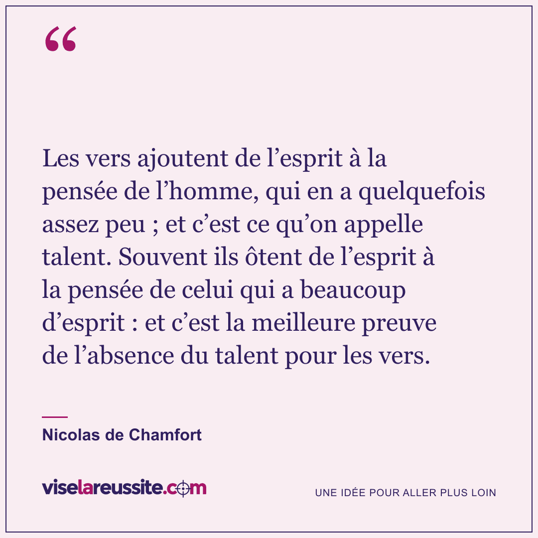 « Les vers ajoutent de l’esprit à la pensée de l’homme, qui en a quelquefois assez peu ; et c’est ce qu’on appelle talent. Souvent ils ôtent de l’esprit à la pensée de celui qui a beaucoup d’esprit : et c’est la meilleure preuve de l’absence du talent pour les vers. » — Nicolas de Chamfort — Vise la Réussite