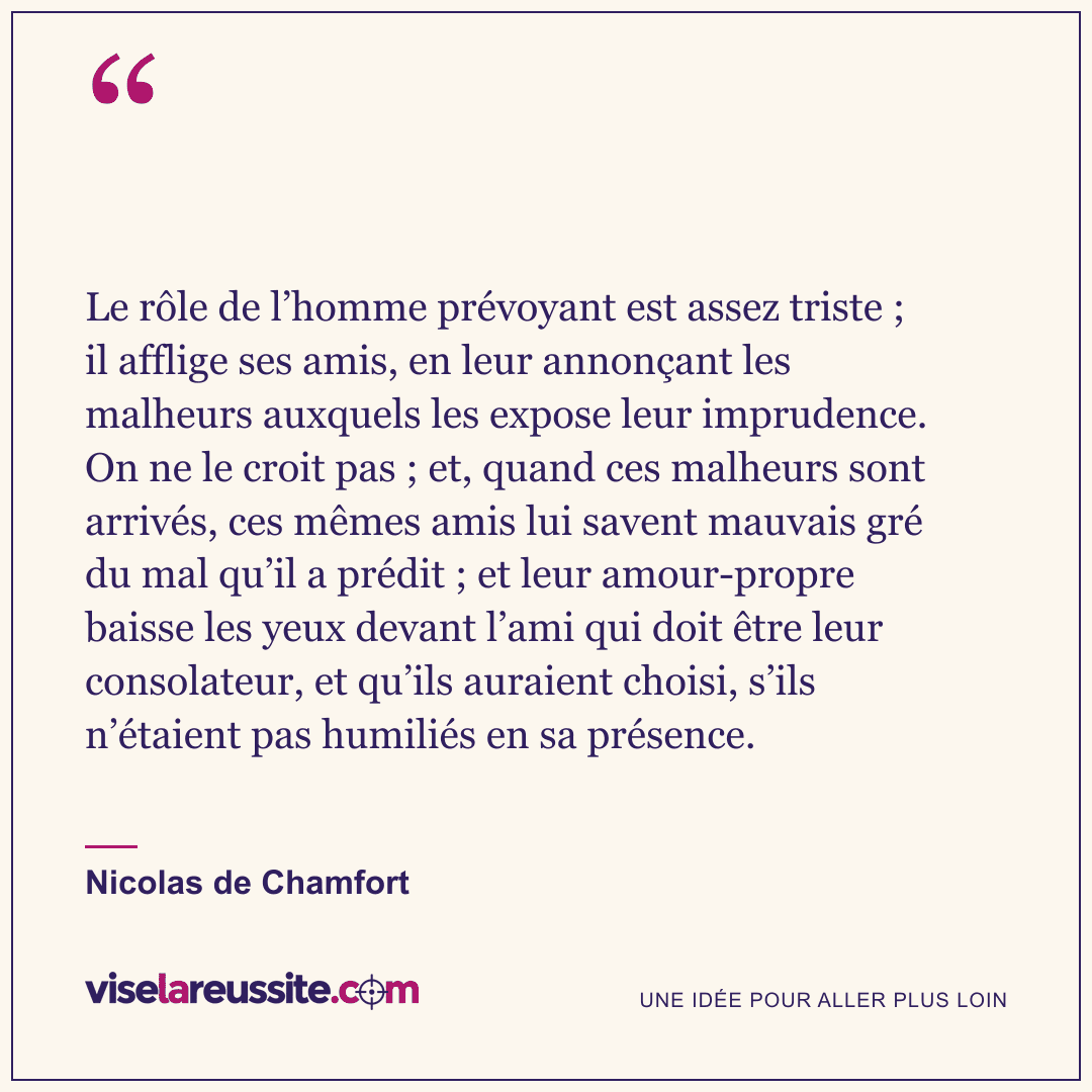 « Le rôle de l’homme prévoyant est assez triste ; il afflige ses amis, en leur annonçant les malheurs auxquels les expose leur imprudence. On ne le croit pas ; et, quand ces malheurs sont arrivés, ces mêmes amis lui savent mauvais gré du mal qu’il a prédit ; et leur amour-propre baisse les yeux devant l’ami qui doit être leur consolateur, et qu’ils auraient choisi, s’ils n’étaient pas humiliés en sa présence. » — Nicolas de Chamfort — Vise la Réussite