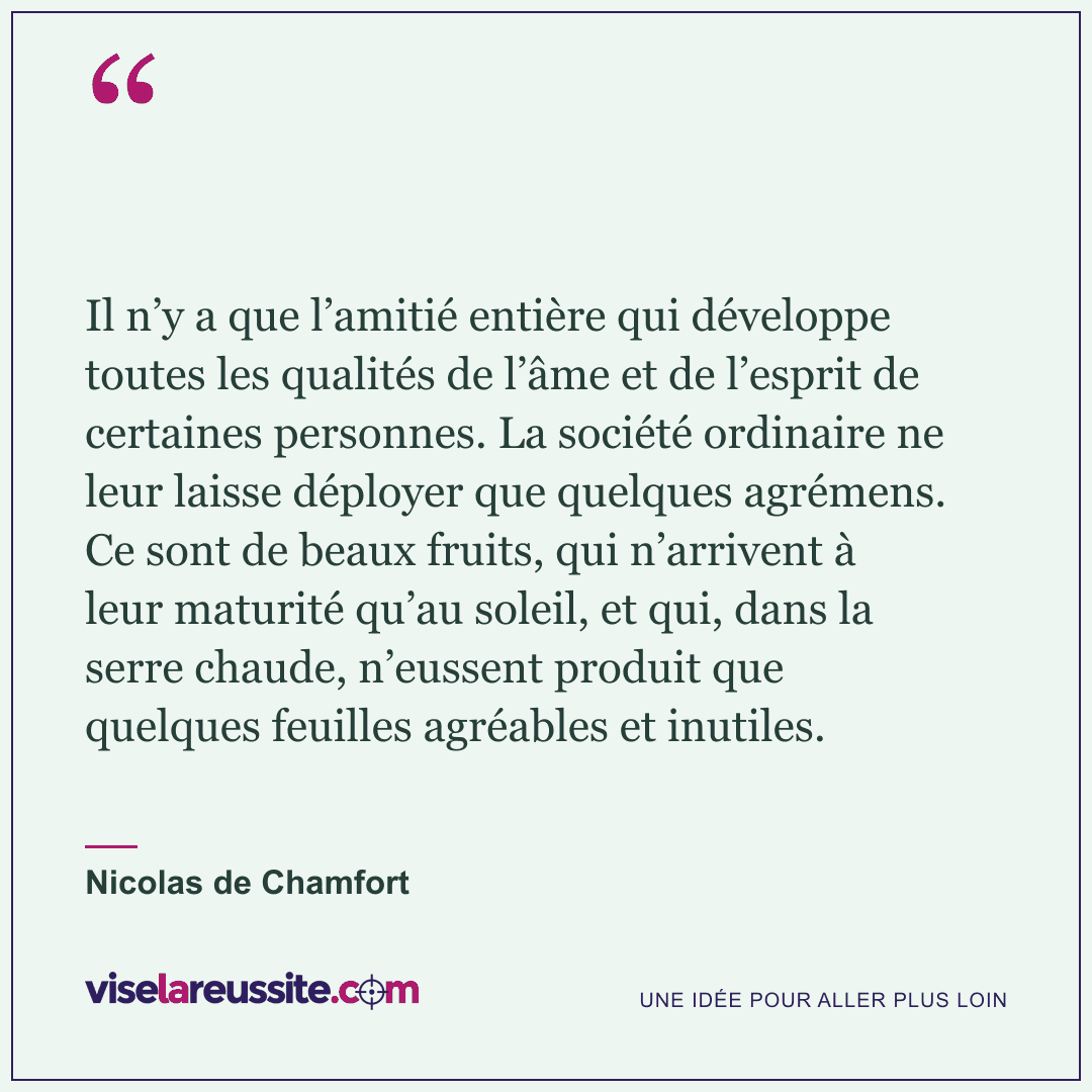 « Il n’y a que l’amitié entière qui développe toutes les qualités de l’âme et de l’esprit de certaines personnes. La société ordinaire ne leur laisse déployer que quelques agrémens. Ce sont de beaux fruits, qui n’arrivent à leur maturité qu’au soleil, et qui, dans la serre chaude, n’eussent produit que quelques feuilles agréables et inutiles. » — Nicolas de Chamfort — Vise la Réussite