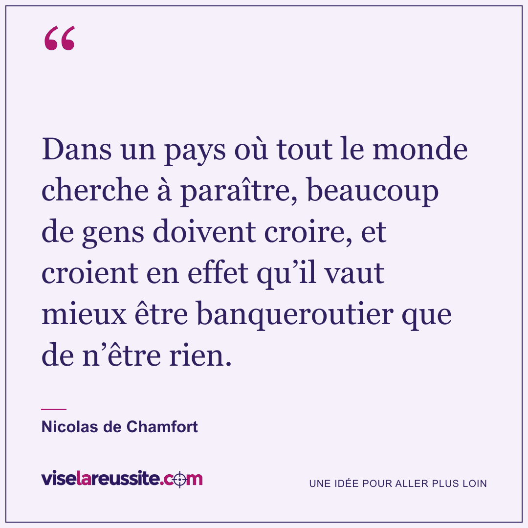 « Dans un pays où tout le monde cherche à paraître, beaucoup de gens doivent croire, et croient en effet qu’il vaut mieux être banqueroutier que de n’être rien. » — Nicolas de Chamfort — Vise la Réussite