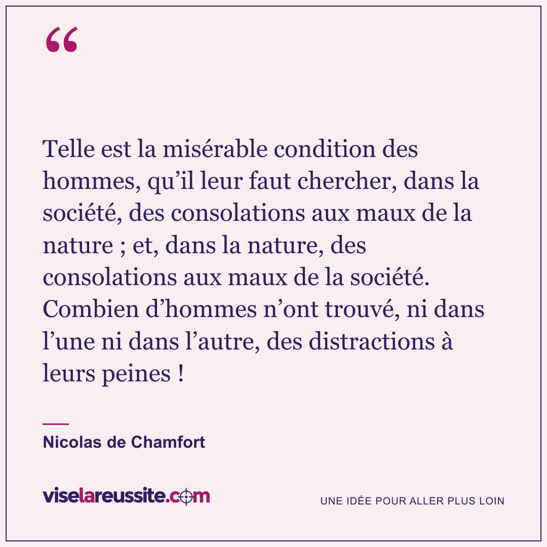 « Telle est la misérable condition des hommes, qu’il leur faut chercher, dans la société, des consolations aux maux de la nature ; et, dans la nature, des consolations aux maux de la société. Combien d’hommes n’ont trouvé, ni dans l’une ni dans l’autre, des distractions à leurs peines ! » — Nicolas de Chamfort — Vise la Réussite