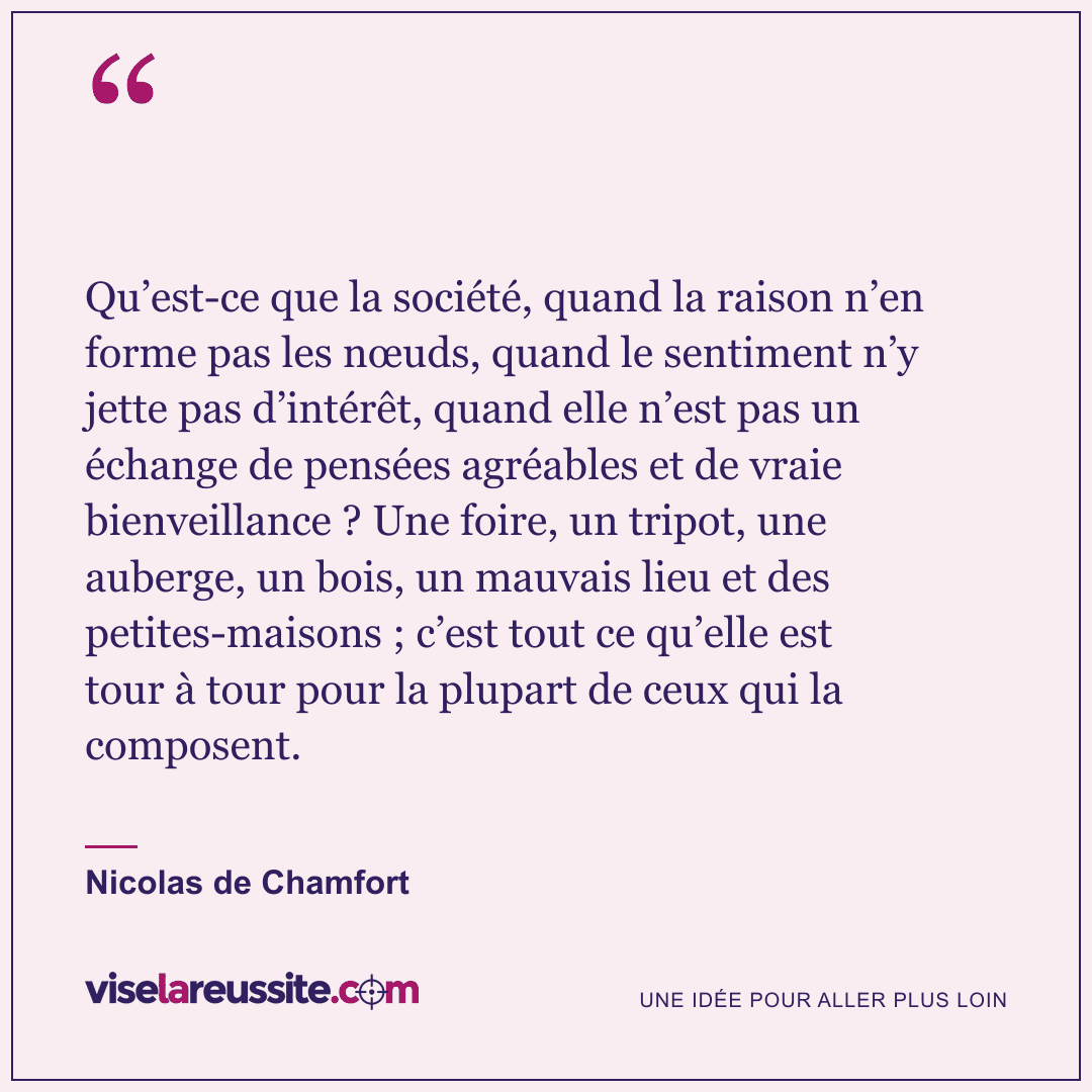 « Qu’est-ce que la société, quand la raison n’en forme pas les nœuds, quand le sentiment n’y jette pas d’intérêt, quand elle n’est pas un échange de pensées agréables et de vraie bienveillance ? Une foire, un tripot, une auberge, un bois, un mauvais lieu et des petites-maisons ; c’est tout ce qu’elle est tour à tour pour la plupart de ceux qui la composent. » — Nicolas de Chamfort — Vise la Réussite