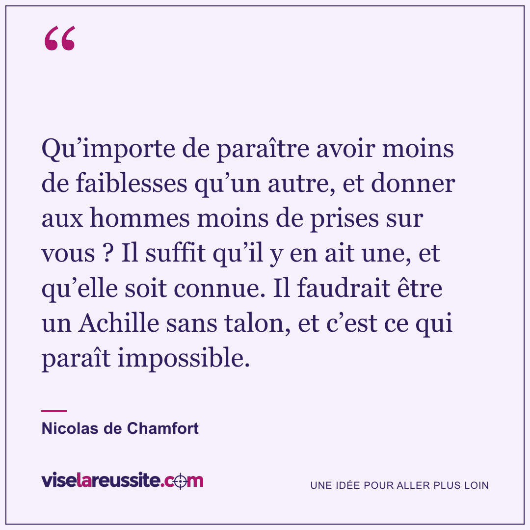 « Qu’importe de paraître avoir moins de faiblesses qu’un autre, et donner aux hommes moins de prises sur vous ? Il suffit qu’il y en ait une, et qu’elle soit connue. Il faudrait être un Achille sans talon, et c’est ce qui paraît impossible. » — Nicolas de Chamfort — Vise la Réussite