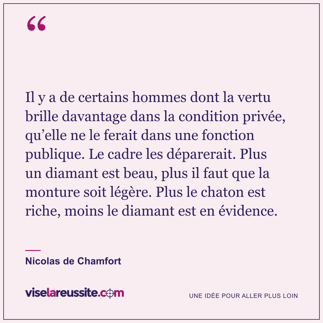 « Il y a de certains hommes dont la vertu brille davantage dans la condition privée, qu’elle ne le ferait dans une fonction publique. Le cadre les déparerait. Plus un diamant est beau, plus il faut que la monture soit légère. Plus le chaton est riche, moins le diamant est en évidence. » — Nicolas de Chamfort — Vise la Réussite