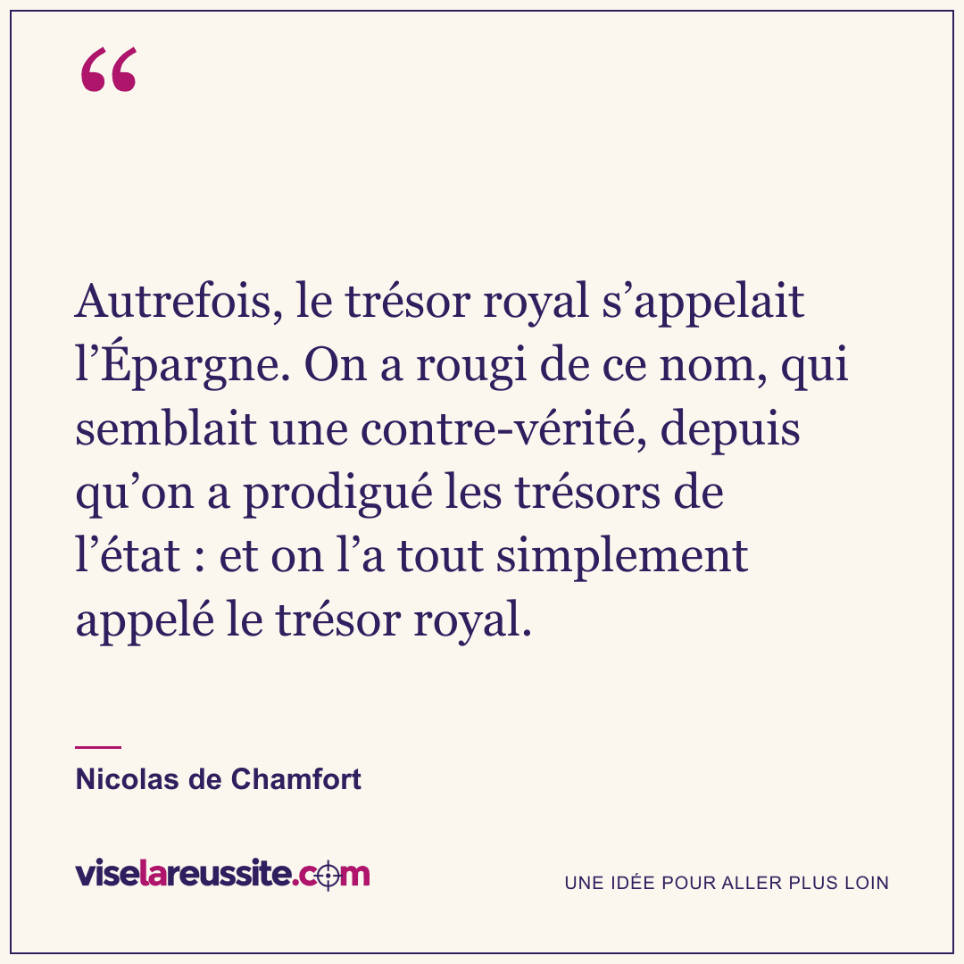 « Autrefois, le trésor royal s’appelait l’Épargne. On a rougi de ce nom, qui semblait une contre-vérité, depuis qu’on a prodigué les trésors de l’état : et on l’a tout simplement appelé le trésor royal. » — Nicolas de Chamfort — Vise la Réussite