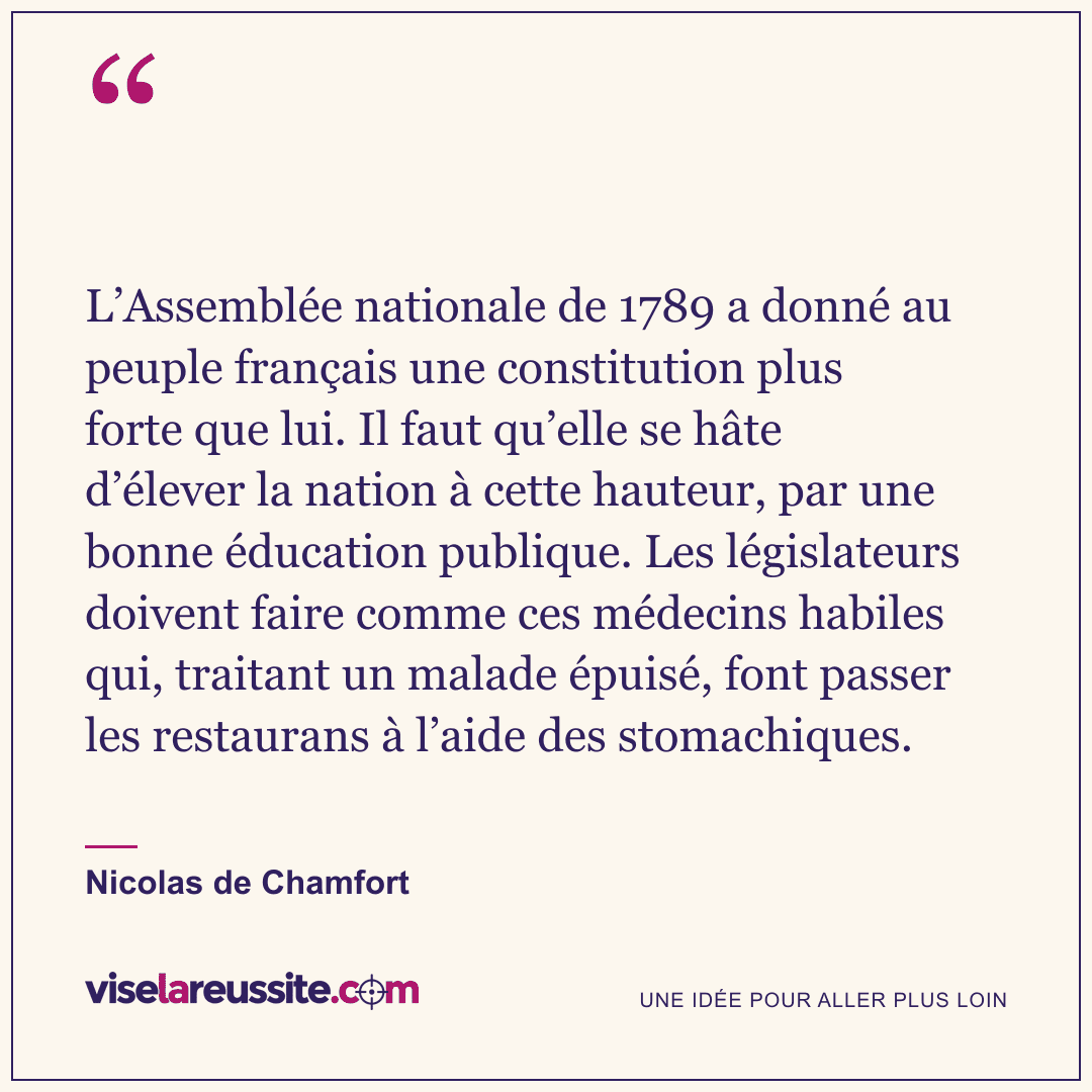 « L’Assemblée nationale de 1789 a donné au peuple français une constitution plus forte que lui. Il faut qu’elle se hâte d’élever la nation à cette hauteur, par une bonne éducation publique. Les législateurs doivent faire comme ces médecins habiles qui, traitant un malade épuisé, font passer les restaurans à l’aide des stomachiques. » — Nicolas de Chamfort — Vise la Réussite