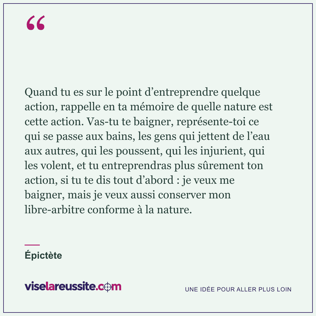 « Quand tu es sur le point d’entreprendre quelque action, rappelle en ta mémoire de quelle nature est cette action. Vas-tu te baigner, représente-toi ce qui se passe aux bains, les gens qui jettent de l’eau aux autres, qui les poussent, qui les injurient, qui les volent, et tu entreprendras plus sûrement ton action, si tu te dis tout d’abord : je veux me baigner, mais je veux aussi conserver mon libre-arbitre conforme à la nature. » — Épictète — Vise la Réussite