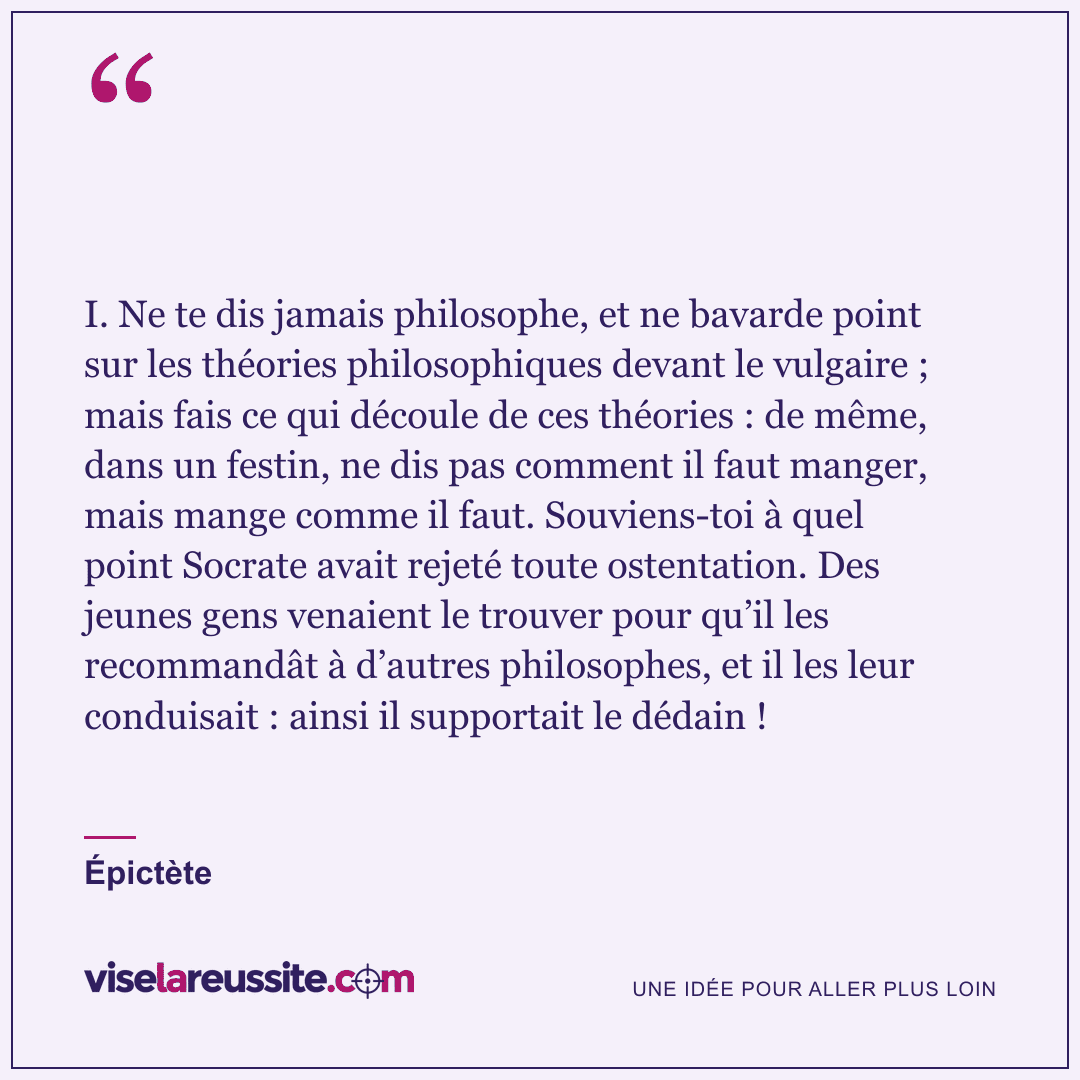 « I. Ne te dis jamais philosophe, et ne bavarde point sur les théories philosophiques devant le vulgaire ; mais fais ce qui découle de ces théories : de même, dans un festin, ne dis pas comment il faut manger, mais mange comme il faut. Souviens-toi à quel point Socrate avait rejeté toute ostentation. Des jeunes gens venaient le trouver pour qu’il les recommandât à d’autres philosophes, et il les leur conduisait : ainsi il supportait le dédain ! » — Épictète — Vise la Réussite