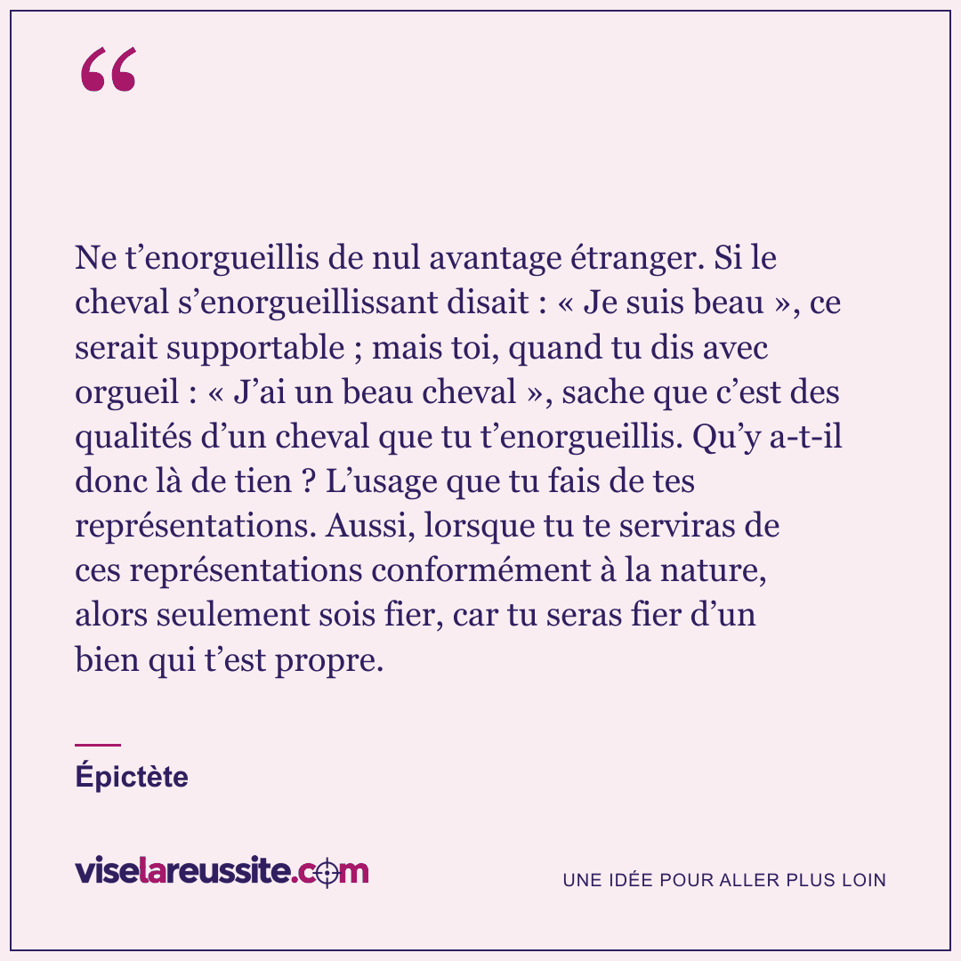 « Ne t’enorgueillis de nul avantage étranger. Si le cheval s’enorgueillissant disait : « Je suis beau », ce serait supportable ; mais toi, quand tu dis avec orgueil : « J’ai un beau cheval », sache que c’est des qualités d’un cheval que tu t’enorgueillis. Qu’y a-t-il donc là de tien ? L’usage que tu fais de tes représentations. Aussi, lorsque tu te serviras de ces représentations conformément à la nature, alors seulement sois fier, car tu seras fier d’un bien qui t’est propre. » — Épictète — Vise la Réussite