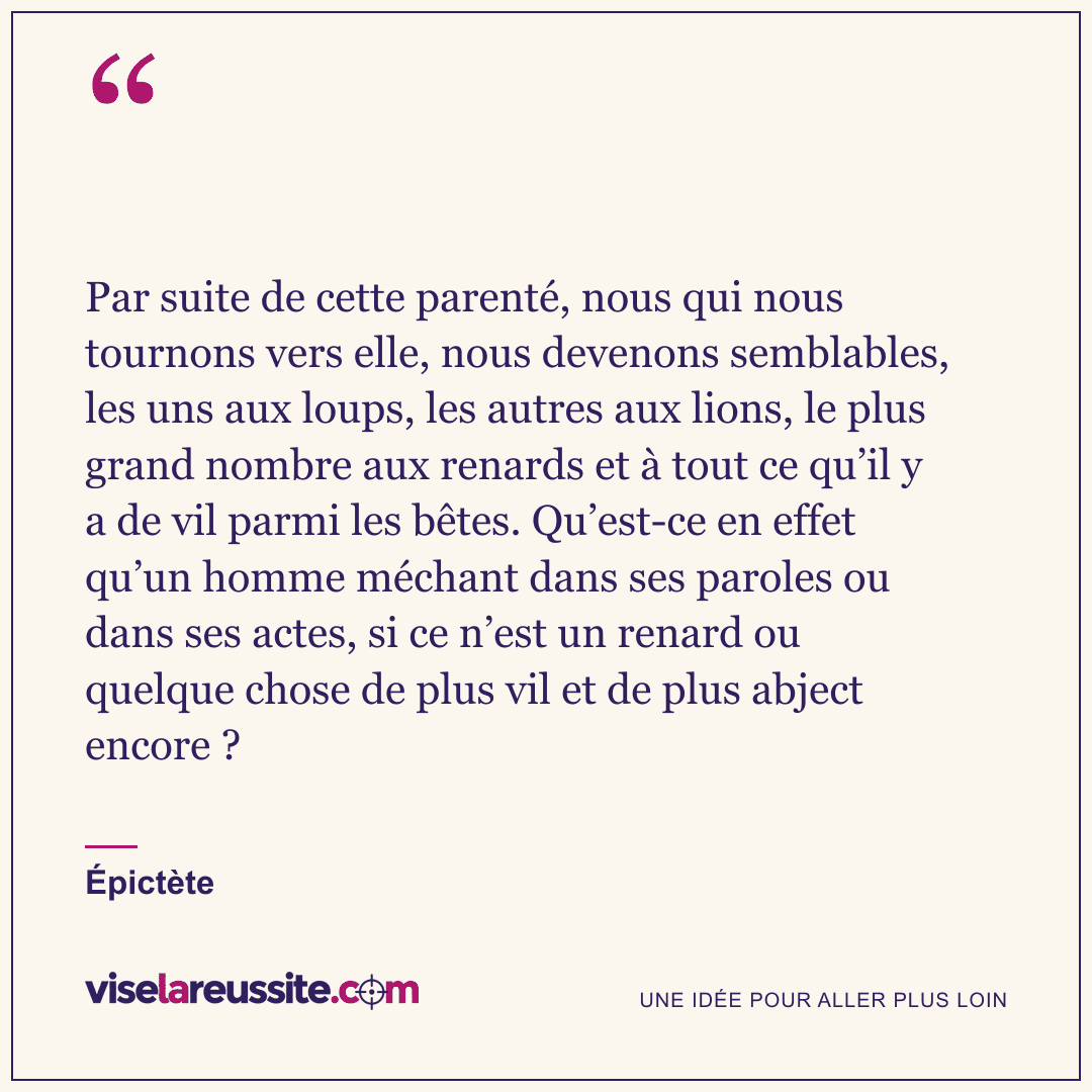 « Par suite de cette parenté, nous qui nous tournons vers elle, nous devenons semblables, les uns aux loups, les autres aux lions, le plus grand nombre aux renards et à tout ce qu’il y a de vil parmi les bêtes. Qu’est-ce en effet qu’un homme méchant dans ses paroles ou dans ses actes, si ce n’est un renard ou quelque chose de plus vil et de plus abject encore ? » — Épictète — Vise la Réussite