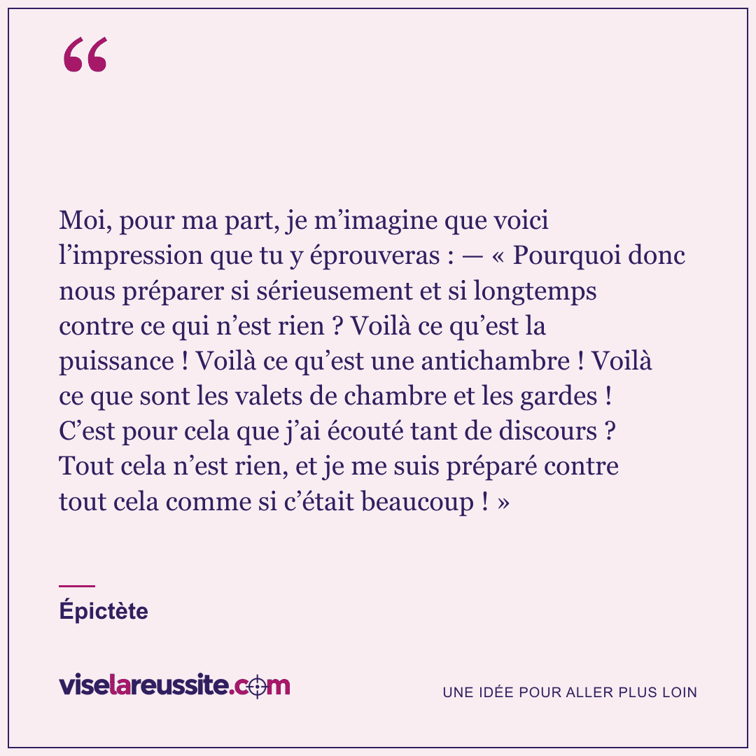« Moi, pour ma part, je m’imagine que voici l’impression que tu y éprouveras : — « Pourquoi donc nous préparer si sérieusement et si longtemps contre ce qui n’est rien ? Voilà ce qu’est la puissance ! Voilà ce qu’est une antichambre ! Voilà ce que sont les valets de chambre et les gardes ! C’est pour cela que j’ai écouté tant de discours ? Tout cela n’est rien, et je me suis préparé contre tout cela comme si c’était beaucoup ! » » — Épictète — Vise la Réussite