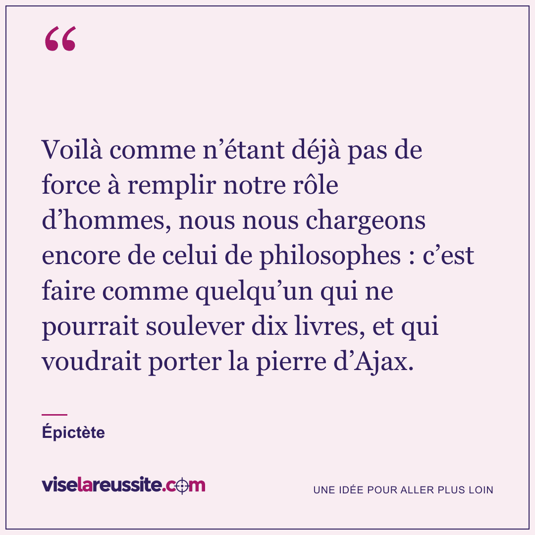 « Voilà comme n’étant déjà pas de force à remplir notre rôle d’hommes, nous nous chargeons encore de celui de philosophes : c’est faire comme quelqu’un qui ne pourrait soulever dix livres, et qui voudrait porter la pierre d’Ajax. » — Épictète — Vise la Réussite