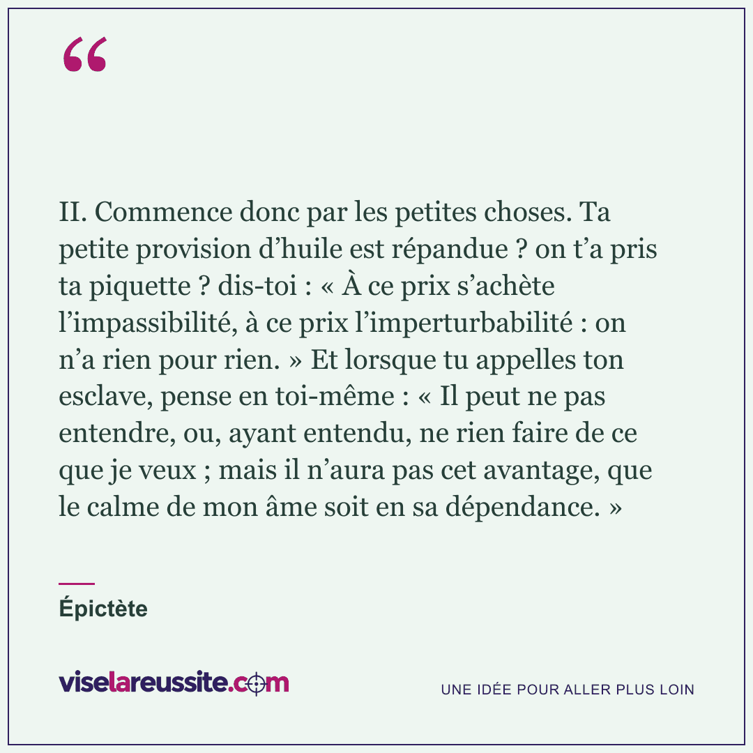« II. Commence donc par les petites choses. Ta petite provision d’huile est répandue ? on t’a pris ta piquette ? dis-toi : « À ce prix s’achète l’impassibilité, à ce prix l’imperturbabilité : on n’a rien pour rien. » Et lorsque tu appelles ton esclave, pense en toi-même : « Il peut ne pas entendre, ou, ayant entendu, ne rien faire de ce que je veux ; mais il n’aura pas cet avantage, que le calme de mon âme soit en sa dépendance. » » — Épictète — Vise la Réussite