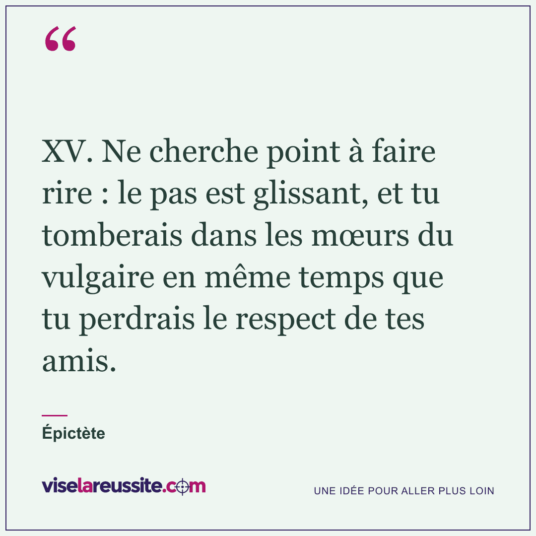 « XV. Ne cherche point à faire rire : le pas est glissant, et tu tomberais dans les mœurs du vulgaire en même temps que tu perdrais le respect de tes amis. » — Épictète — Vise la Réussite