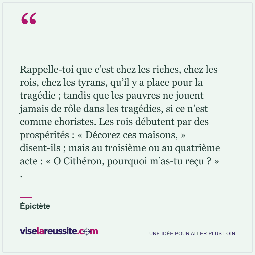 « Rappelle-toi que c’est chez les riches, chez les rois, chez les tyrans, qu’il y a place pour la tragédie ; tandis que les pauvres ne jouent jamais de rôle dans les tragédies, si ce n’est comme choristes. Les rois débutent par des prospérités : « Décorez ces maisons, » disent-ils ; mais au troisième ou au quatrième acte : « O Cithéron, pourquoi m’as-tu reçu ? » . » — Épictète — Vise la Réussite