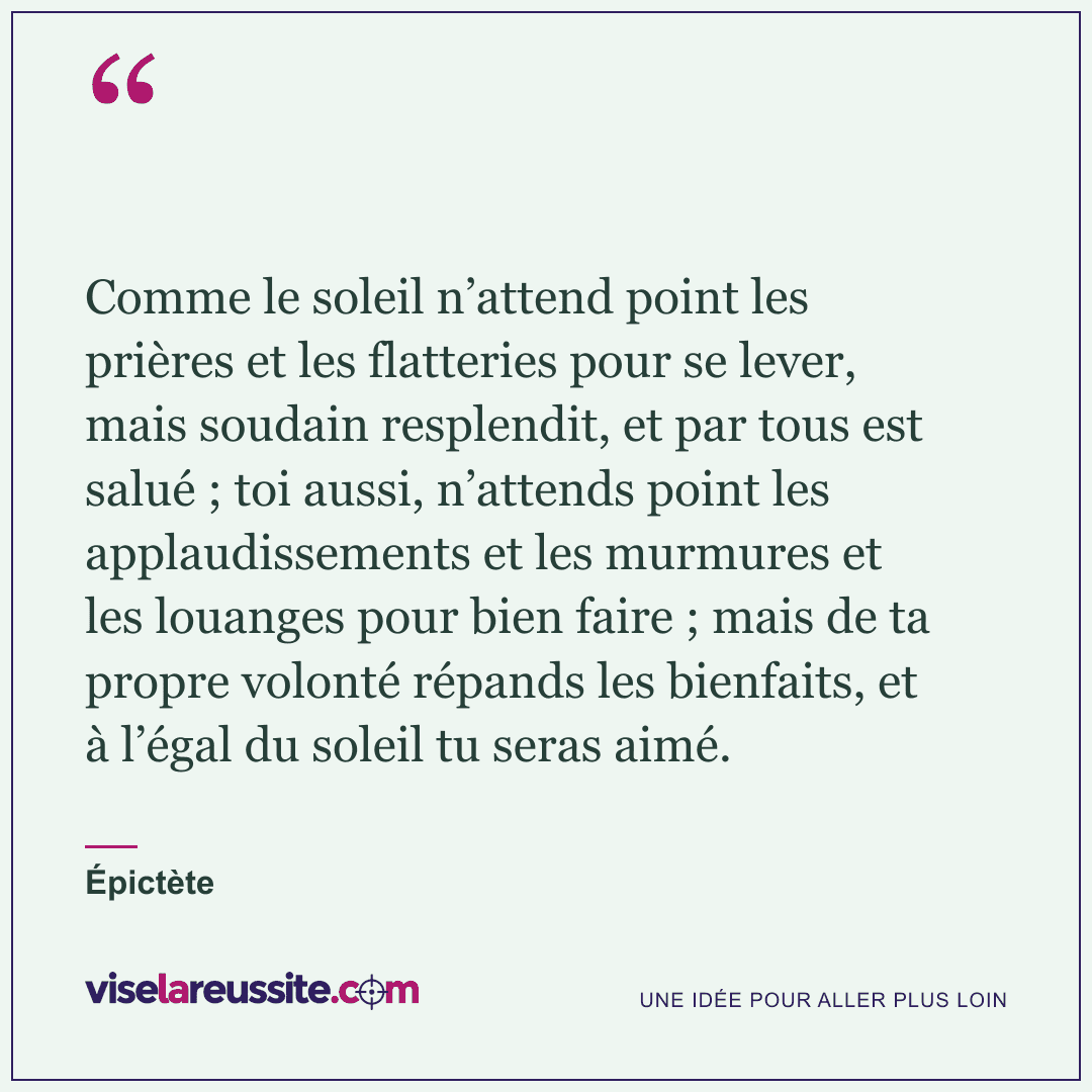 « Comme le soleil n’attend point les prières et les flatteries pour se lever, mais soudain resplendit, et par tous est salué ; toi aussi, n’attends point les applaudissements et les murmures et les louanges pour bien faire ; mais de ta propre volonté répands les bienfaits, et à l’égal du soleil tu seras aimé. » — Épictète — Vise la Réussite