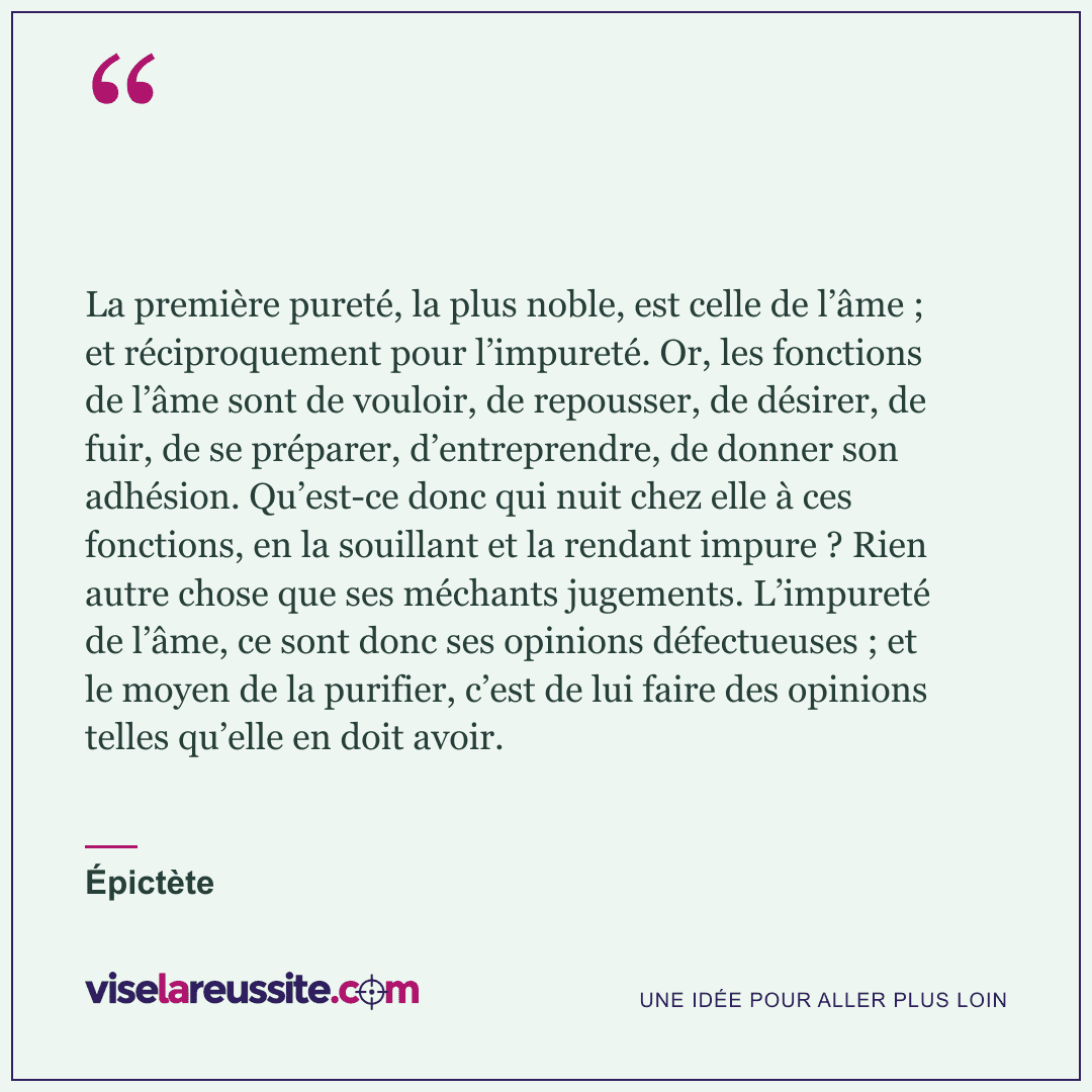 « La première pureté, la plus noble, est celle de l’âme ; et réciproquement pour l’impureté. Or, les fonctions de l’âme sont de vouloir, de repousser, de désirer, de fuir, de se préparer, d’entreprendre, de donner son adhésion. Qu’est-ce donc qui nuit chez elle à ces fonctions, en la souillant et la rendant impure ? Rien autre chose que ses méchants jugements. L’impureté de l’âme, ce sont donc ses opinions défectueuses ; et le moyen de la purifier, c’est de lui faire des opinions telles qu’elle en doit avoir. » — Épictète — Vise la Réussite