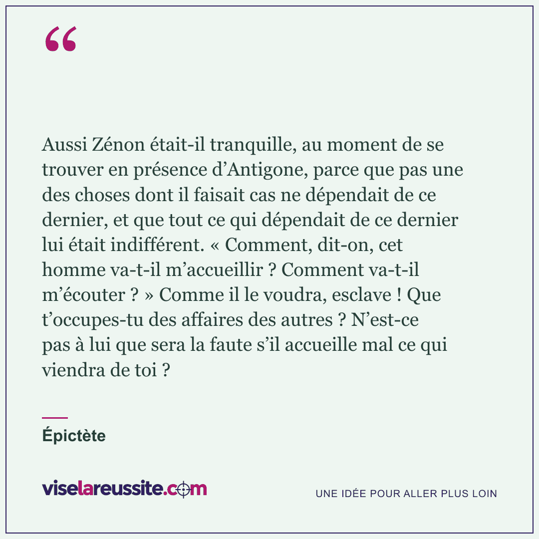 « Aussi Zénon était-il tranquille, au moment de se trouver en présence d’Antigone, parce que pas une des choses dont il faisait cas ne dépendait de ce dernier, et que tout ce qui dépendait de ce dernier lui était indifférent. « Comment, dit-on, cet homme va-t-il m’accueillir ? Comment va-t-il m’écouter ? » Comme il le voudra, esclave ! Que t’occupes-tu des affaires des autres ? N’est-ce pas à lui que sera la faute s’il accueille mal ce qui viendra de toi ? » — Épictète — Vise la Réussite