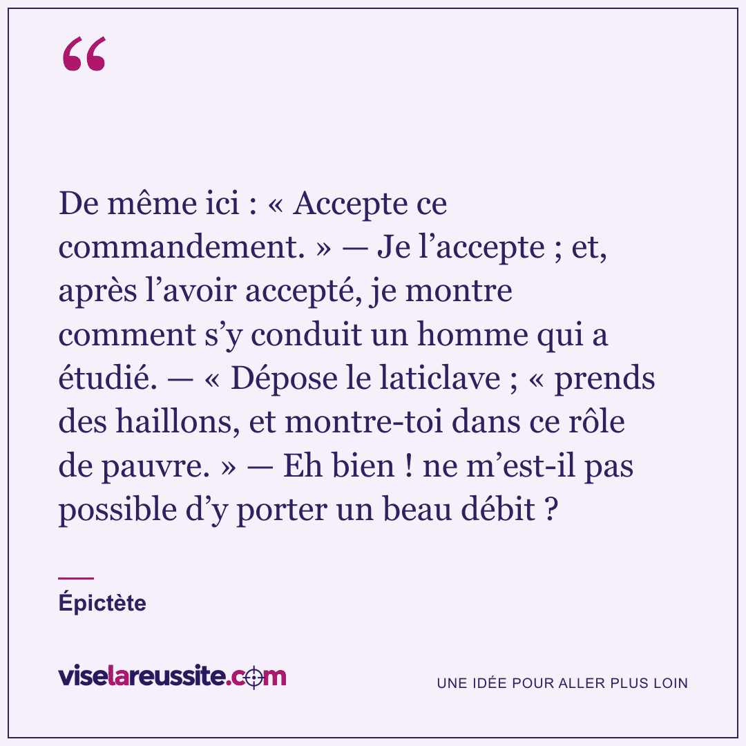 « De même ici : « Accepte ce commandement. » — Je l’accepte ; et, après l’avoir accepté, je montre comment s’y conduit un homme qui a étudié. — « Dépose le laticlave ; « prends des haillons, et montre-toi dans ce rôle de pauvre. » — Eh bien ! ne m’est-il pas possible d’y porter un beau débit ? » — Épictète — Vise la Réussite