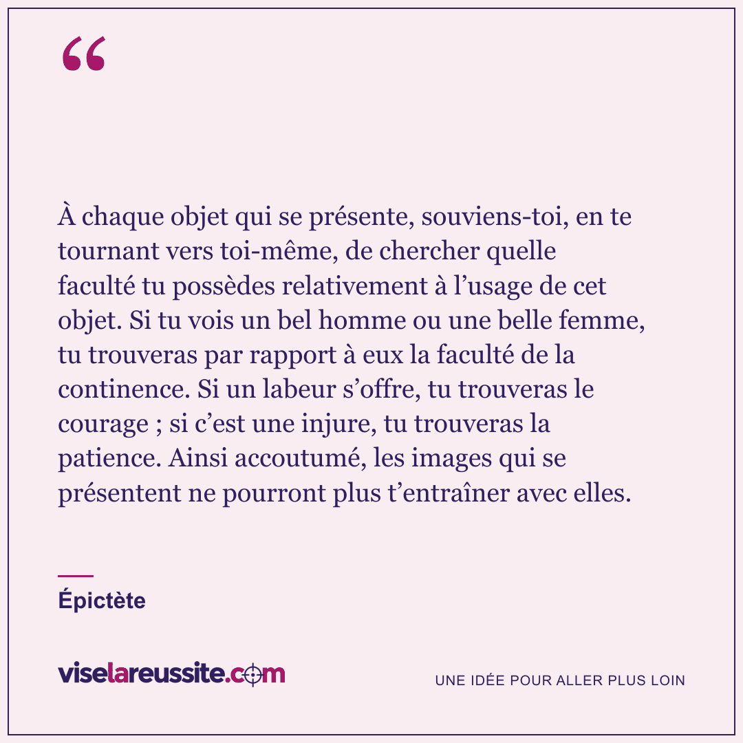 « À chaque objet qui se présente, souviens-toi, en te tournant vers toi-même, de chercher quelle faculté tu possèdes relativement à l’usage de cet objet. Si tu vois un bel homme ou une belle femme, tu trouveras par rapport à eux la faculté de la continence. Si un labeur s’offre, tu trouveras le courage ; si c’est une injure, tu trouveras la patience. Ainsi accoutumé, les images qui se présentent ne pourront plus t’entraîner avec elles. » — Épictète — Vise la Réussite