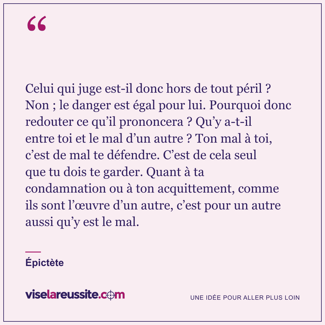 « Celui qui juge est-il donc hors de tout péril ? Non ; le danger est égal pour lui. Pourquoi donc redouter ce qu’il prononcera ? Qu’y a-t-il entre toi et le mal d’un autre ? Ton mal à toi, c’est de mal te défendre. C’est de cela seul que tu dois te garder. Quant à ta condamnation ou à ton acquittement, comme ils sont l’œuvre d’un autre, c’est pour un autre aussi qu’y est le mal. » — Épictète — Vise la Réussite