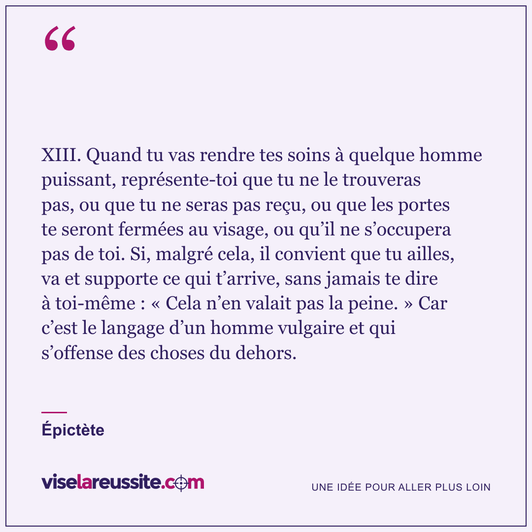« XIII. Quand tu vas rendre tes soins à quelque homme puissant, représente-toi que tu ne le trouveras pas, ou que tu ne seras pas reçu, ou que les portes te seront fermées au visage, ou qu’il ne s’occupera pas de toi. Si, malgré cela, il convient que tu ailles, va et supporte ce qui t’arrive, sans jamais te dire à toi-même : « Cela n’en valait pas la peine. » Car c’est le langage d’un homme vulgaire et qui s’offense des choses du dehors. » — Épictète — Vise la Réussite