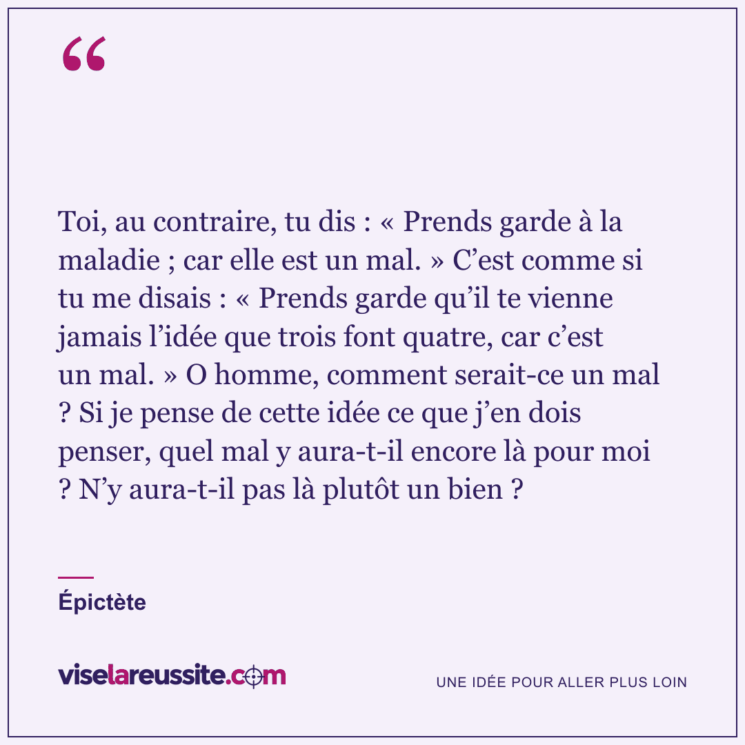 « Toi, au contraire, tu dis : « Prends garde à la maladie ; car elle est un mal. » C’est comme si tu me disais : « Prends garde qu’il te vienne jamais l’idée que trois font quatre, car c’est un mal. » O homme, comment serait-ce un mal ? Si je pense de cette idée ce que j’en dois penser, quel mal y aura-t-il encore là pour moi ? N’y aura-t-il pas là plutôt un bien ? » — Épictète — Vise la Réussite