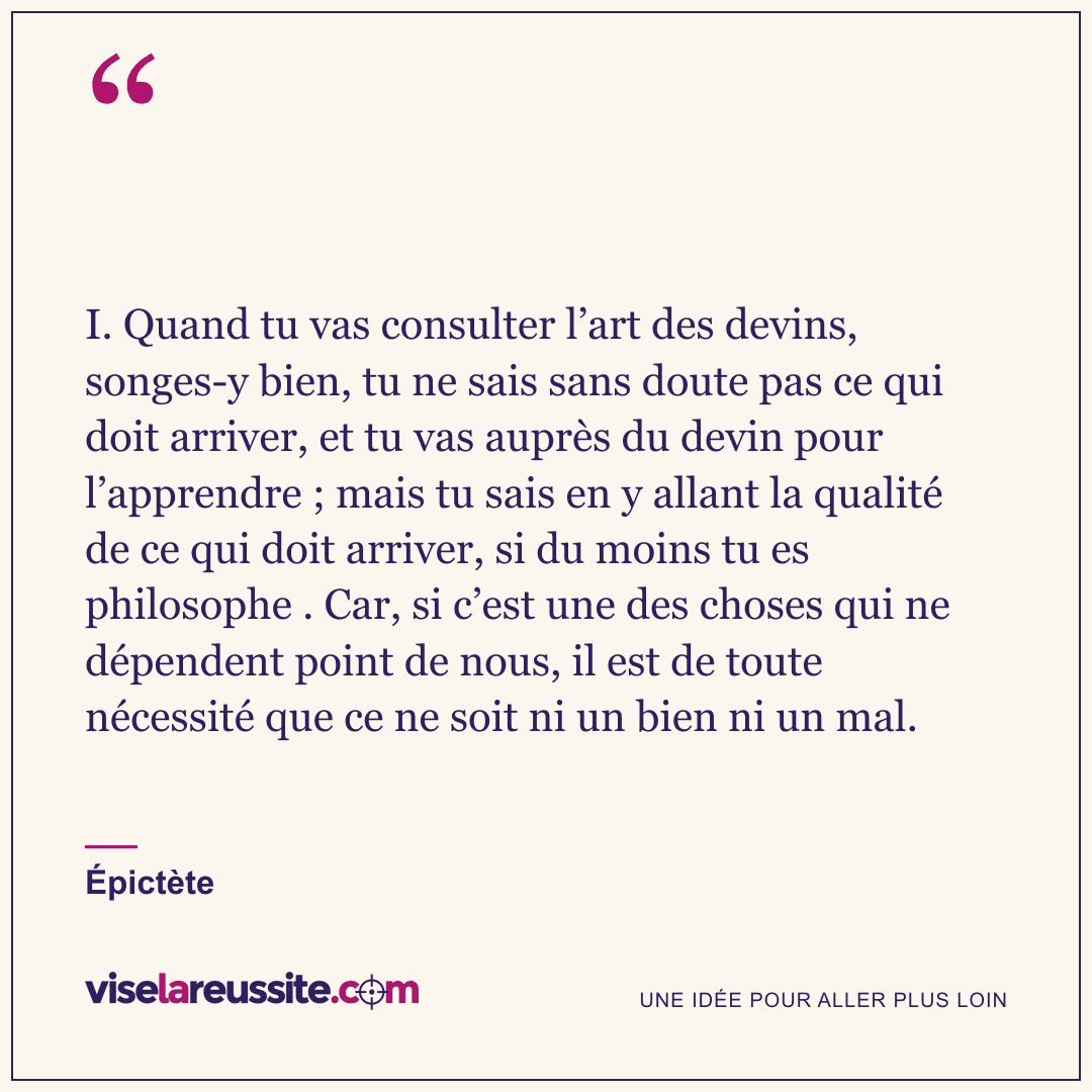 « I. Quand tu vas consulter l’art des devins, songes-y bien, tu ne sais sans doute pas ce qui doit arriver, et tu vas auprès du devin pour l’apprendre ; mais tu sais en y allant la qualité de ce qui doit arriver, si du moins tu es philosophe . Car, si c’est une des choses qui ne dépendent point de nous, il est de toute nécessité que ce ne soit ni un bien ni un mal. » — Épictète — Vise la Réussite