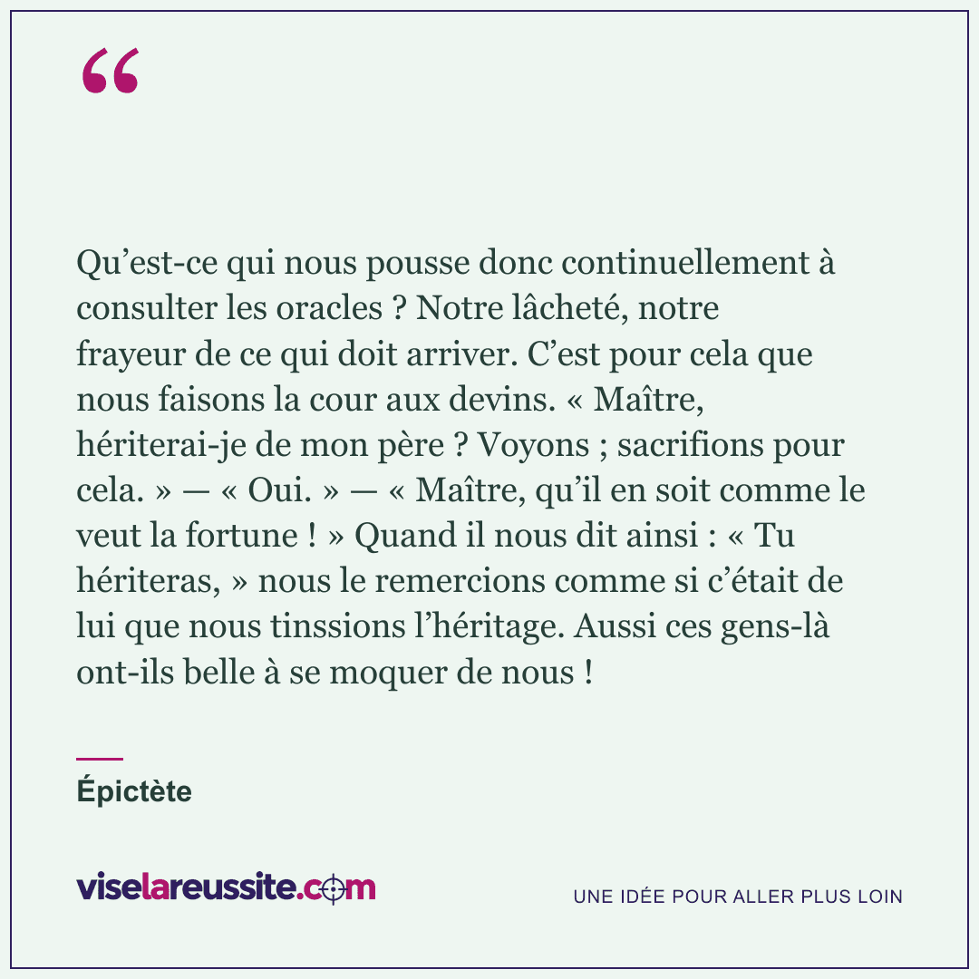 « Qu’est-ce qui nous pousse donc continuellement à consulter les oracles ? Notre lâcheté, notre frayeur de ce qui doit arriver. C’est pour cela que nous faisons la cour aux devins. « Maître, hériterai-je de mon père ? Voyons ; sacrifions pour cela. » — « Oui. » — « Maître, qu’il en soit comme le veut la fortune ! » Quand il nous dit ainsi : « Tu hériteras, » nous le remercions comme si c’était de lui que nous tinssions l’héritage. Aussi ces gens-là ont-ils belle à se moquer de nous ! » — Épictète — Vise la Réussite