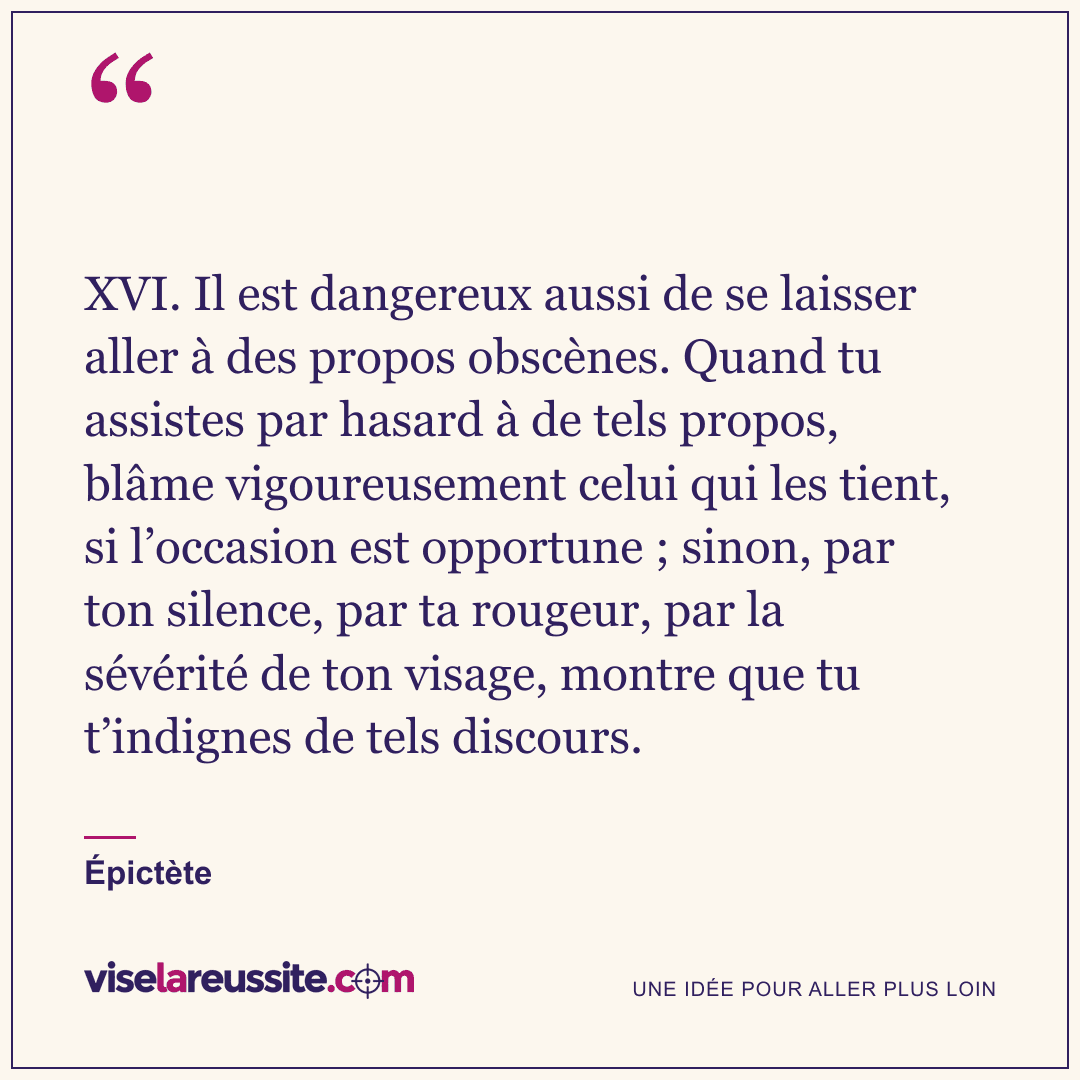 « XVI. Il est dangereux aussi de se laisser aller à des propos obscènes. Quand tu assistes par hasard à de tels propos, blâme vigoureusement celui qui les tient, si l’occasion est opportune ; sinon, par ton silence, par ta rougeur, par la sévérité de ton visage, montre que tu t’indignes de tels discours. » — Épictète — Vise la Réussite