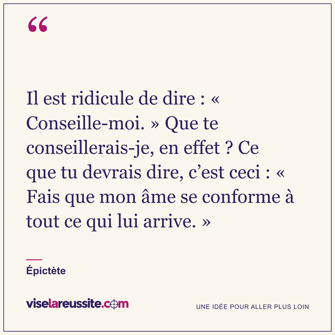 « Il est ridicule de dire : « Conseille-moi. » Que te conseillerais-je, en effet ? Ce que tu devrais dire, c’est ceci : « Fais que mon âme se conforme à tout ce qui lui arrive. » » — Épictète — Vise la Réussite