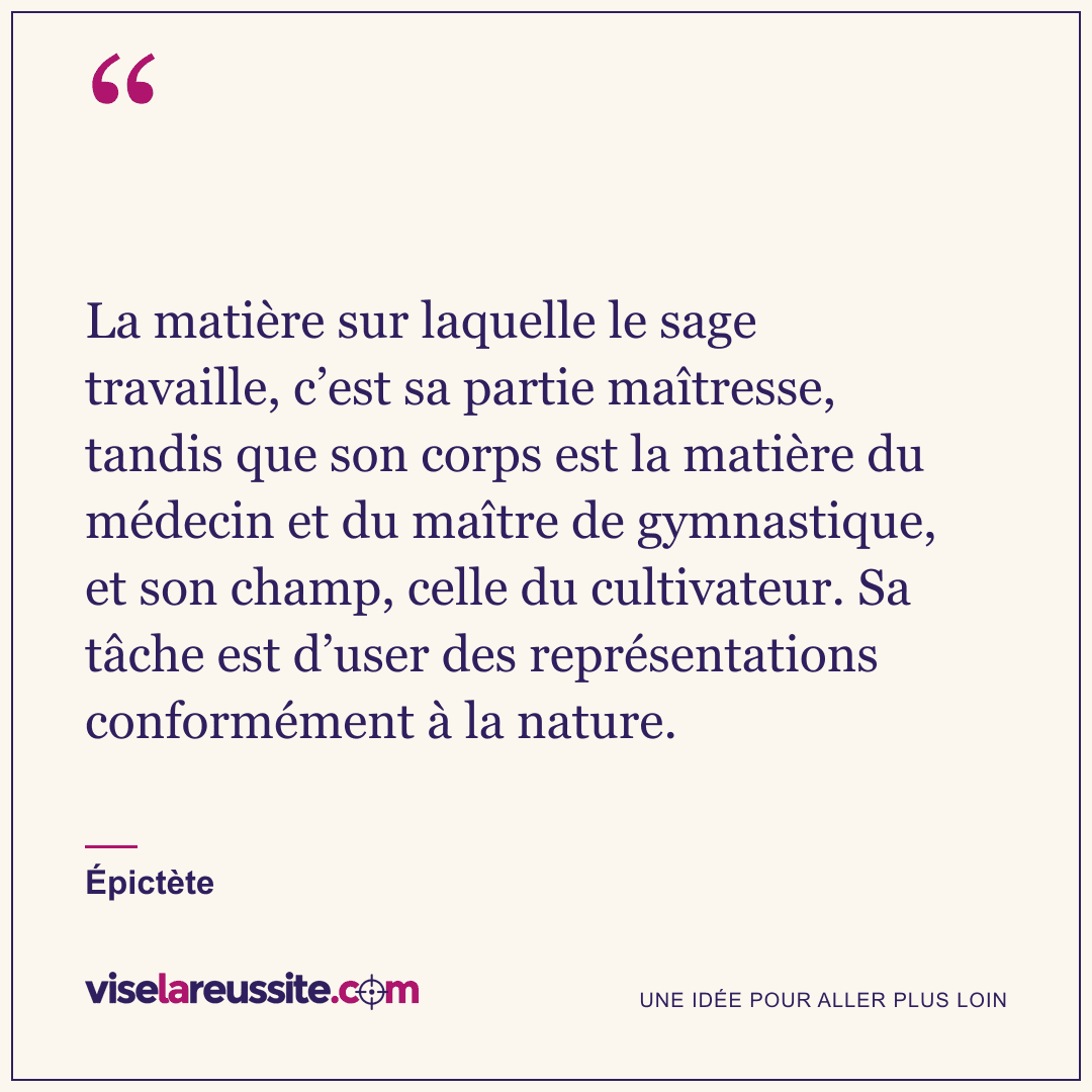 « La matière sur laquelle le sage travaille, c’est sa partie maîtresse, tandis que son corps est la matière du médecin et du maître de gymnastique, et son champ, celle du cultivateur. Sa tâche est d’user des représentations conformément à la nature. » — Épictète — Vise la Réussite