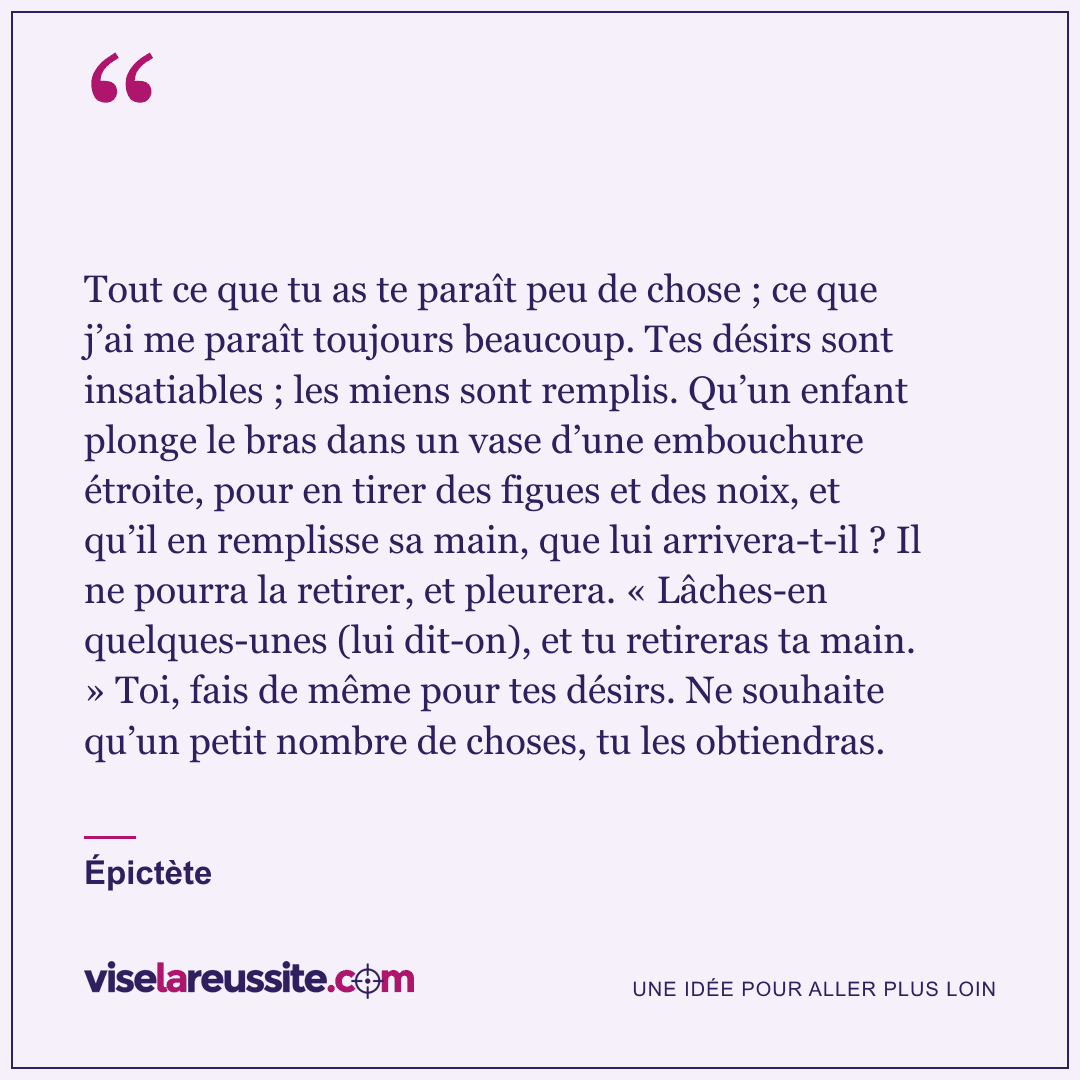 « Tout ce que tu as te paraît peu de chose ; ce que j’ai me paraît toujours beaucoup. Tes désirs sont insatiables ; les miens sont remplis. Qu’un enfant plonge le bras dans un vase d’une embouchure étroite, pour en tirer des figues et des noix, et qu’il en remplisse sa main, que lui arrivera-t-il ? Il ne pourra la retirer, et pleurera. « Lâches-en quelques-unes (lui dit-on), et tu retireras ta main. » Toi, fais de même pour tes désirs. Ne souhaite qu’un petit nombre de choses, tu les obtiendras. » — Épictète — Vise la Réussite