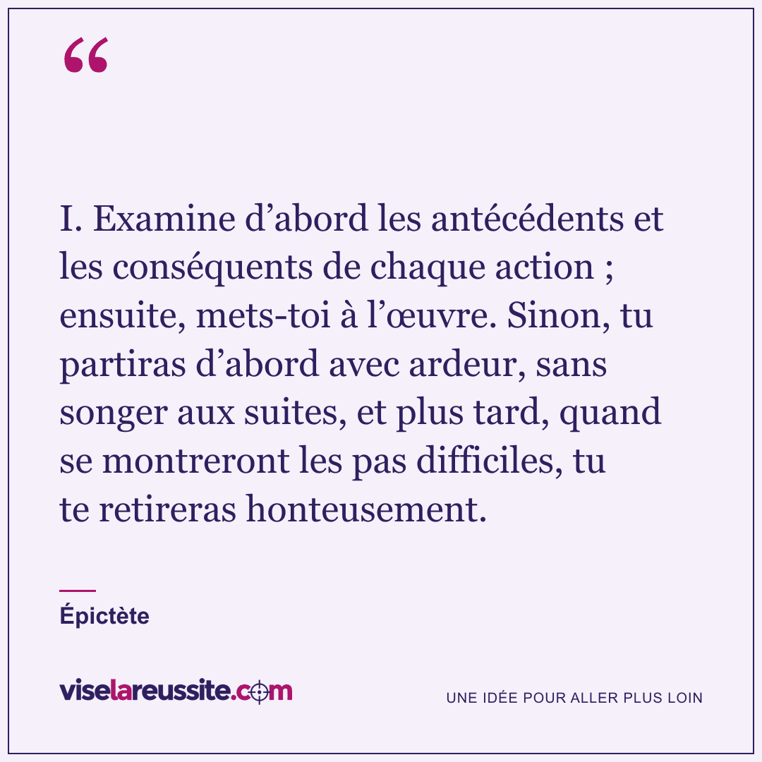 « I. Examine d’abord les antécédents et les conséquents de chaque action ; ensuite, mets-toi à l’œuvre. Sinon, tu partiras d’abord avec ardeur, sans songer aux suites, et plus tard, quand se montreront les pas difficiles, tu te retireras honteusement. » — Épictète — Vise la Réussite