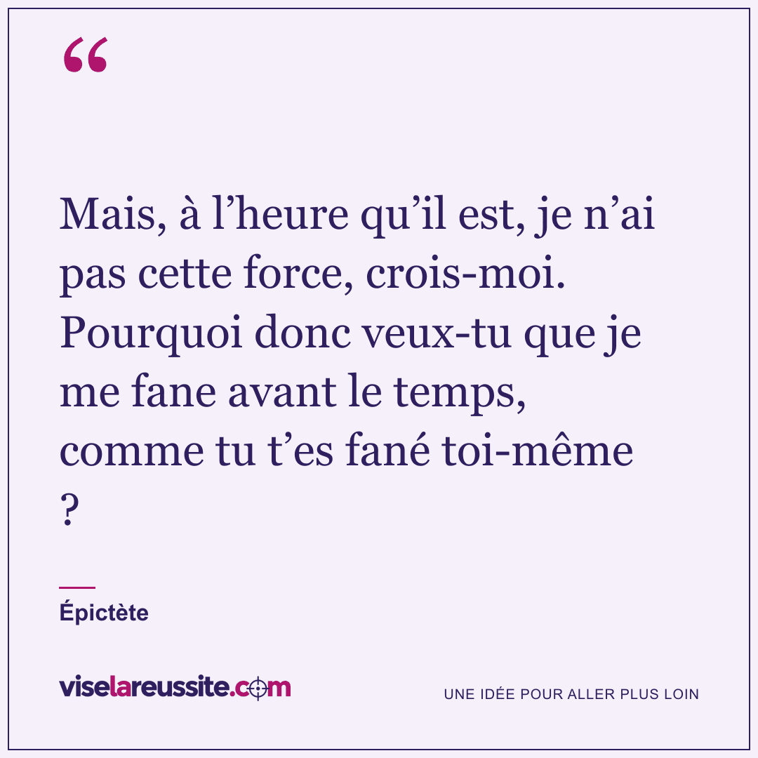 « Mais, à l’heure qu’il est, je n’ai pas cette force, crois-moi. Pourquoi donc veux-tu que je me fane avant le temps, comme tu t’es fané toi-même ? » — Épictète — Vise la Réussite