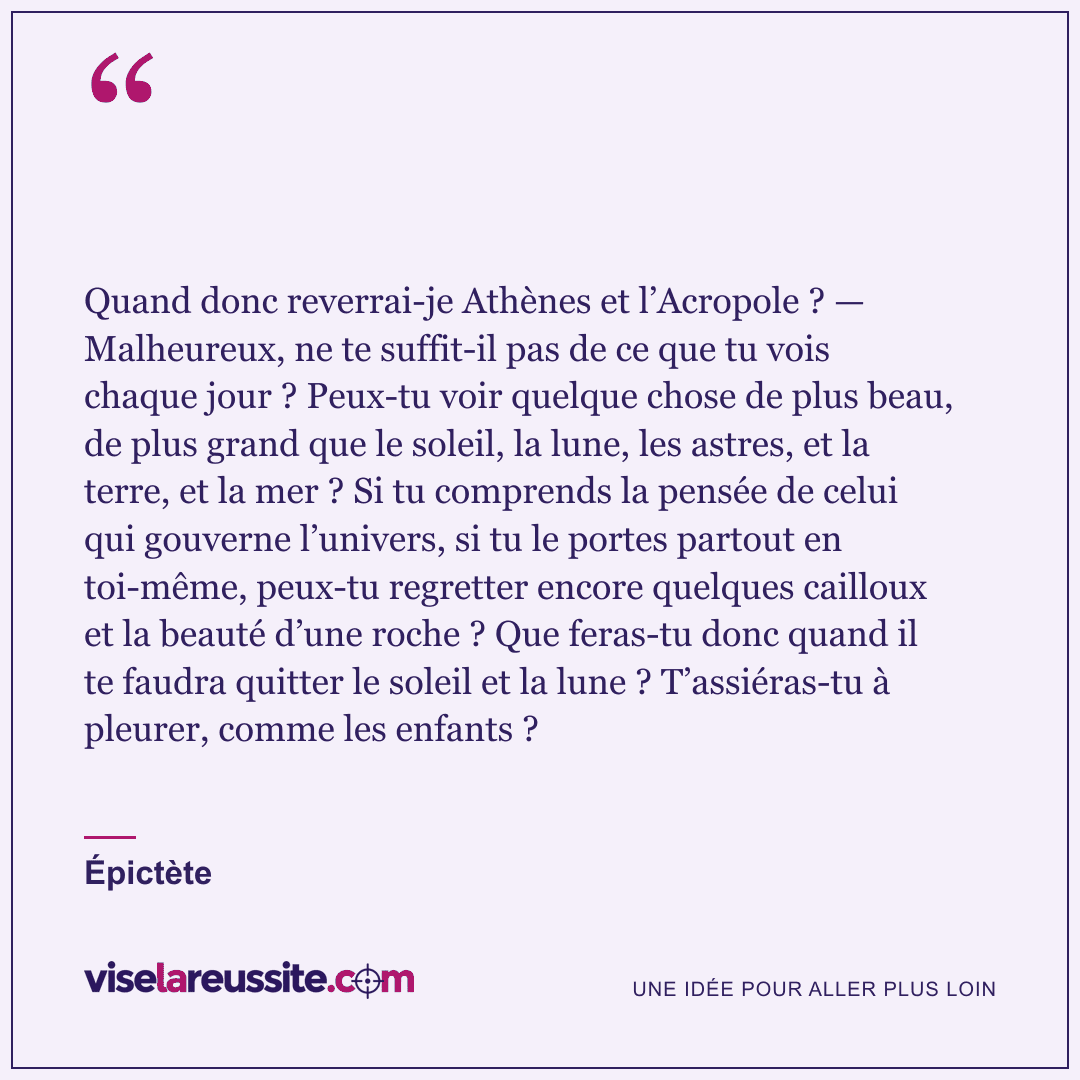 « Quand donc reverrai-je Athènes et l’Acropole ? — Malheureux, ne te suffit-il pas de ce que tu vois chaque jour ? Peux-tu voir quelque chose de plus beau, de plus grand que le soleil, la lune, les astres, et la terre, et la mer ? Si tu comprends la pensée de celui qui gouverne l’univers, si tu le portes partout en toi-même, peux-tu regretter encore quelques cailloux et la beauté d’une roche ? Que feras-tu donc quand il te faudra quitter le soleil et la lune ? T’assiéras-tu à pleurer, comme les enfants ? » — Épictète — Vise la Réussite