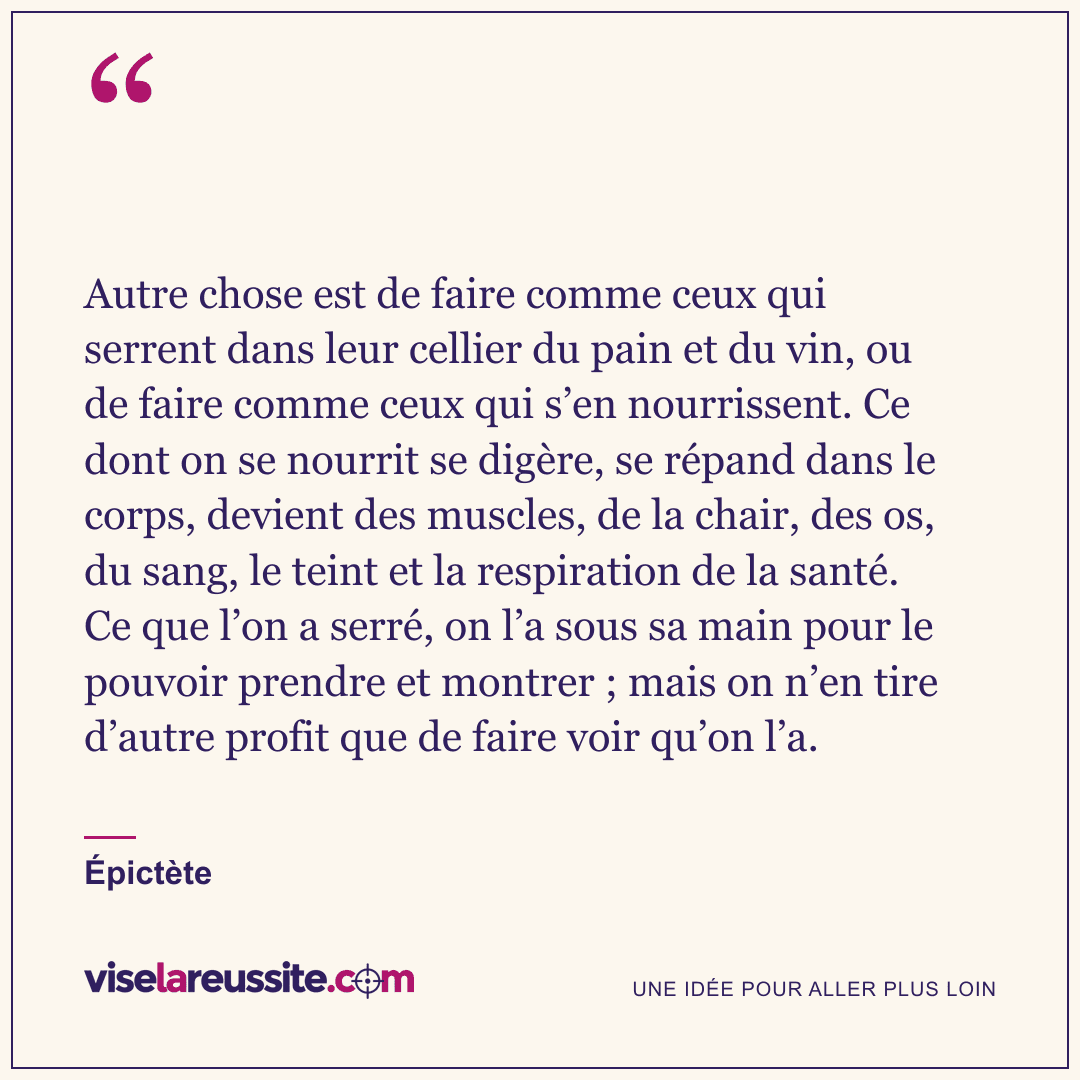 « Autre chose est de faire comme ceux qui serrent dans leur cellier du pain et du vin, ou de faire comme ceux qui s’en nourrissent. Ce dont on se nourrit se digère, se répand dans le corps, devient des muscles, de la chair, des os, du sang, le teint et la respiration de la santé. Ce que l’on a serré, on l’a sous sa main pour le pouvoir prendre et montrer ; mais on n’en tire d’autre profit que de faire voir qu’on l’a. » — Épictète — Vise la Réussite