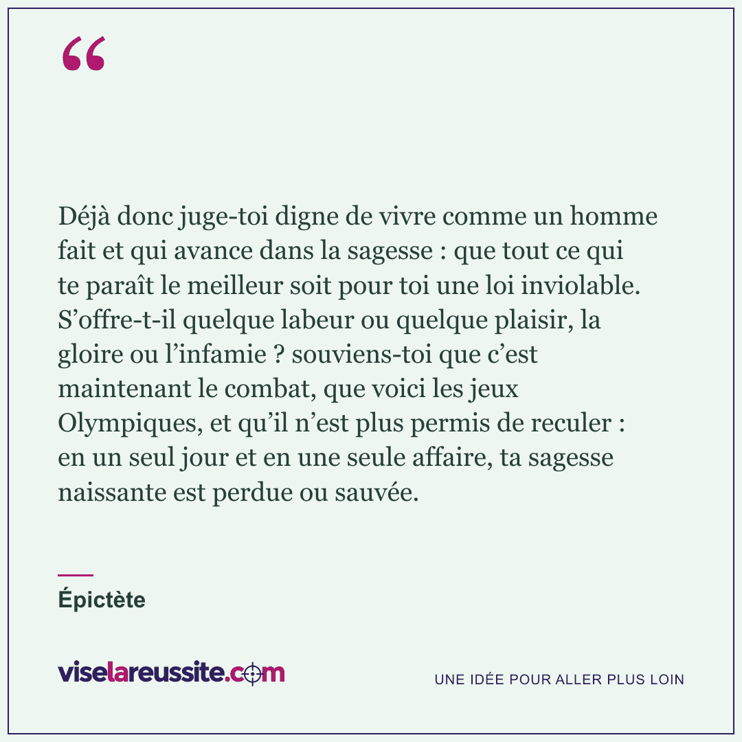 « Déjà donc juge-toi digne de vivre comme un homme fait et qui avance dans la sagesse : que tout ce qui te paraît le meilleur soit pour toi une loi inviolable. S’offre-t-il quelque labeur ou quelque plaisir, la gloire ou l’infamie ? souviens-toi que c’est maintenant le combat, que voici les jeux Olympiques, et qu’il n’est plus permis de reculer : en un seul jour et en une seule affaire, ta sagesse naissante est perdue ou sauvée. » — Épictète — Vise la Réussite