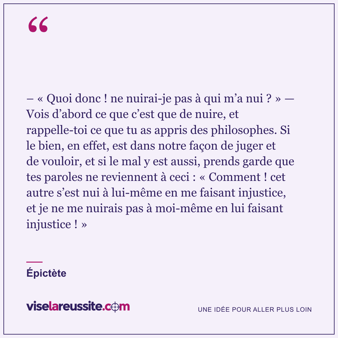 « – « Quoi donc ! ne nuirai-je pas à qui m’a nui ? » — Vois d’abord ce que c’est que de nuire, et rappelle-toi ce que tu as appris des philosophes. Si le bien, en effet, est dans notre façon de juger et de vouloir, et si le mal y est aussi, prends garde que tes paroles ne reviennent à ceci : « Comment ! cet autre s’est nui à lui-même en me faisant injustice, et je ne me nuirais pas à moi-même en lui faisant injustice ! » » — Épictète — Vise la Réussite