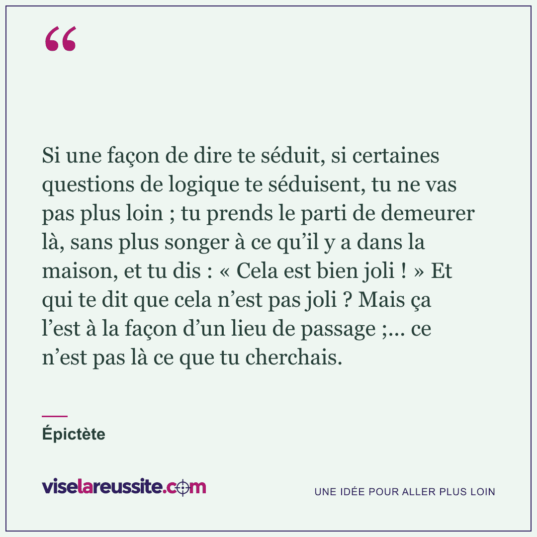 « Si une façon de dire te séduit, si certaines questions de logique te séduisent, tu ne vas pas plus loin ; tu prends le parti de demeurer là, sans plus songer à ce qu’il y a dans la maison, et tu dis : « Cela est bien joli ! » Et qui te dit que cela n’est pas joli ? Mais ça l’est à la façon d’un lieu de passage ;... ce n’est pas là ce que tu cherchais. » — Épictète — Vise la Réussite